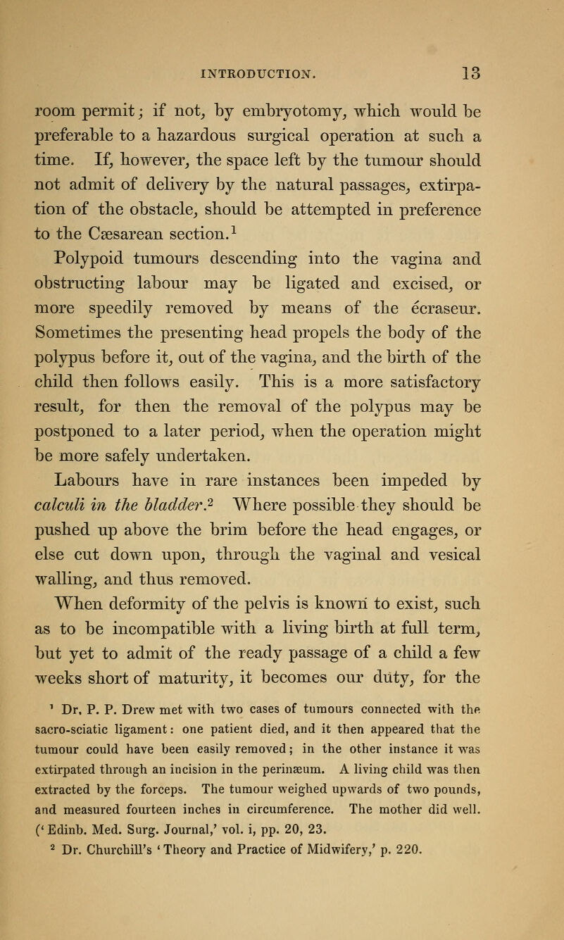 room permit; if not, by embryotomy, which would be preferable to a hazardous surgical operation at such a time. If, however, the space left by the tumour should not admit of delivery by the natural passages, extirpa- tion of the obstacle, should be attempted in preference to the Cesarean section.1 Polypoid tumours descending into the vagina and obstructing labour may be ligated and excised, or more speedily removed by means of the ecraseur. Sometimes the presenting head propels the body of the polypus before it, out of the vagina, and the birth of the child then follows easily. This is a more satisfactory result, for then the removal of the polypus may be postponed to a later period, when the operation might be more safely undertaken. Labours have in rare instances been impeded by calculi in the bladder.2 Where possible they should be pushed up above the brim before the head engages, or else cut down upon, through the vaginal and vesical walling, and thus removed. When deformity of the pelvis is known to exist, such as to be incompatible with a living birth at full term, but yet to admit of the ready passage of a child a few weeks short of maturity, it becomes our duty, for the 1 Dr, P. P. Drew met with two cases of tumours connected with the sacro-sciatic ligament: one patient died, and it then appeared that the tumour could have been easily removed; in the other instance it was extirpated through an incision in the perinseum. A living child was then extracted by the forceps. The tumour weighed upwards of two pounds, and measured fourteen inches in circumference. The mother did well. (< Edinb. Med. Surg. Journal,' vol. i, pp. 20, 23. 2 Dr. Churchill's 'Theory and Practice of Midwifery,' p. 220.