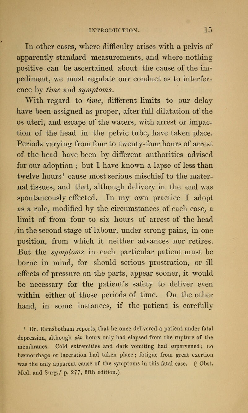 In other cases, where difficulty arises with a pelvis of apparently standard measurements, and where nothing positive can be ascertained about the cause of the im- pediment, we must regulate our conduct as to interfer- ence by time and symptoms. With regard to time, different limits to our delay have been assigned as proper, after full dilatation of the os uteri, and escape of the waters, with arrest or impac- tion of the head in the pelvic tube, have taken place. Periods varying from four to twenty-four hours of arrest of the head have been by different authorities advised for our adoption; but I have known a lapse of less than twelve hours1 cause most serious mischief to the mater- nal tissues, and that, although delivery in the end was spontaneously effected. In my own practice I adopt as a rule, modified by the circumstances of each case, a limit of from four to six hours of arrest of the head in the second stage of labour, under strong pains, in one position, from which it neither advances nor retires. But the symptoms in each particular patient must be borne in mind, for should serious prostration, or ill effects of pressure on the parts, appear sooner, it would be necessary for the patient's safety to deliver even within either of those periods of time. On the other hand, in some instances, if the patient is carefully 1 Dr. Ramsbotham reports, that he once delivered a patient under fatal depression, although six hours only had elapsed from the rupture of the membranes. Cold extremities and dark vomiting had supervened; no haemorrhage or laceration had taken place; fatigue from great exertion was the only apparent cause of the symptoms in this fatal case. (' Ohst. Med. and Surg.,' p. 277, fifth edition.)