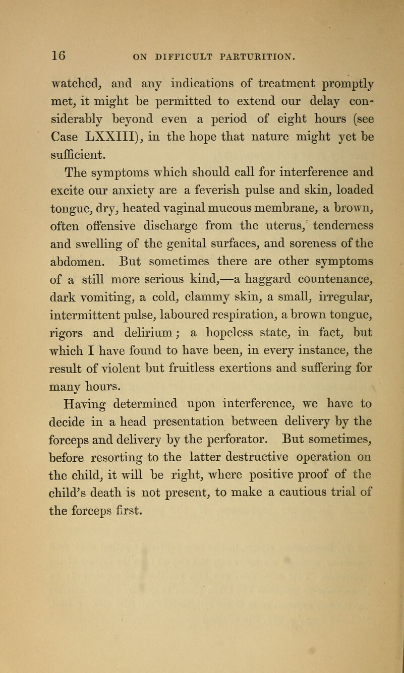 watched, and any indications of treatment promptly met, it might be permitted to extend our delay con- siderably beyond even a period of eight hours (see Case LXXIII), in the hope that nature might yet be sufficient. The symptoms which should call for interference and excite our anxiety are a feverish pulse and skin, loaded tongue, dry, heated vaginal mucous membrane, a brown, often offensive discharge from the uterus,' tenderness and swelling of the genital surfaces, and soreness of the abdomen. But sometimes there are other symptoms of a still more serious kind,—a haggard countenance, dark vomiting, a cold, clammy skin, a small, irregular, intermittent pulse, laboured respiration, a brown tongue, rigors and delirium; a hopeless state, in fact, but which I have found to have been, in every instance, the result of violent but fruitless exertions and suffering for many hours. Having determined upon interference, we have to decide in a head presentation between delivery by the forceps and delivery by the perforator. But sometimes, before resorting to the latter destructive operation on the child, it will be right, where positive proof of the child's death is not present, to make a cautious trial of the forceps first.