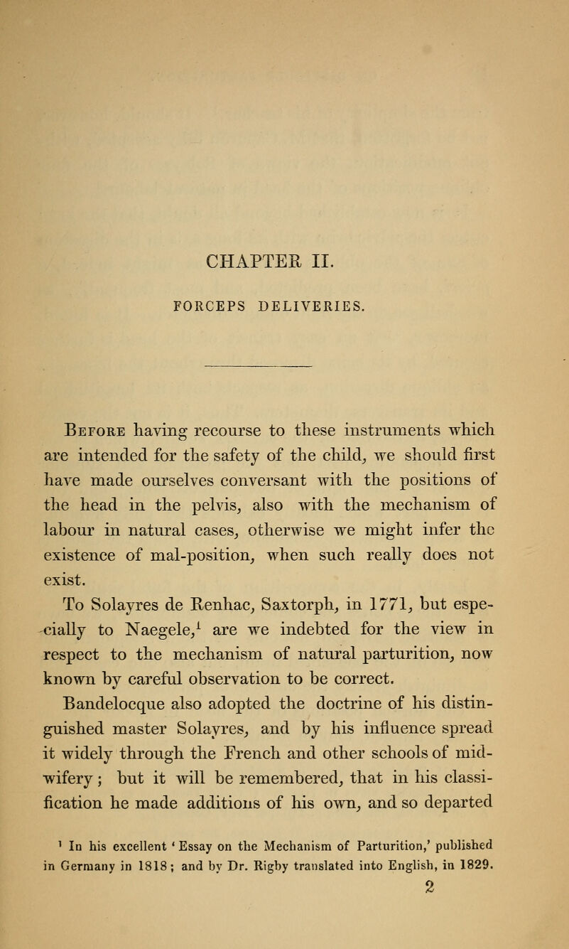 FORCEPS DELIVERIES. Before having recourse to these instruments which are intended for the safety of the child, we should first have made ourselves conversant with the positions of the head in the pelvis, also with the mechanism of labour in natural cases, otherwise we might infer the existence of mal-position, when such really does not exist. To Solayres de Renhac, Saxtorph, in 1771, but espe- cially to Naegele,1 are we indebted for the view in respect to the mechanism of natural parturition, now known by careful observation to be correct. Bandelocque also adopted the doctrine of his distin- guished master Solayres, and by his influence spread it widely through the French and other schools of mid- wifery ; but it will be remembered, that in his classi- fication he made additions of his own, and so departed 1 la his excellent ' Essay on the Mechanism of Parturition,' published in Germany in 1818; and by Dr. Rigby translated into English, in 1829. 2