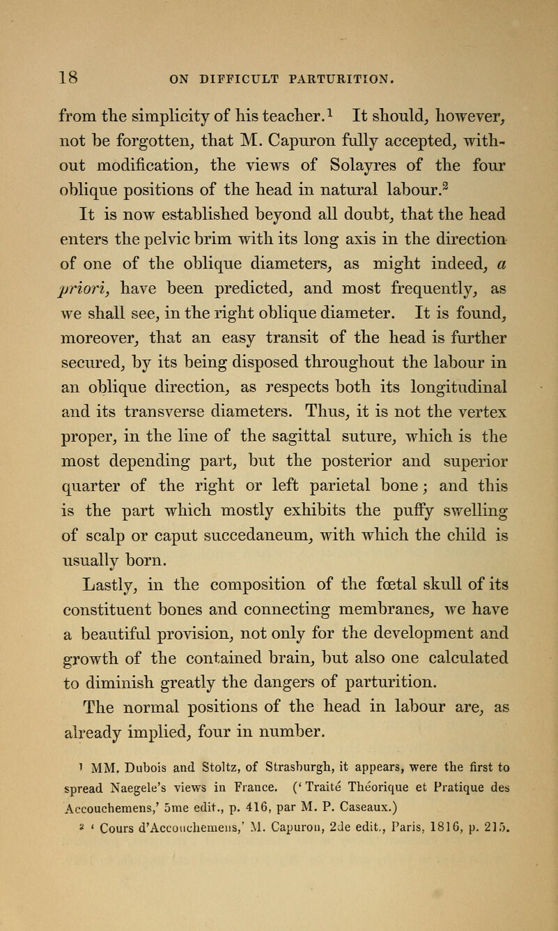 from the simplicity of his teacher.1 It should, however, not be forgotten, that M. Capuron fully accepted, with- out modification, the views of Solayres of the four oblique positions of the head in natural labour.3 It is now established beyond all doubt, that the head enters the pelvic brim with its long axis in the direction of one of the oblique diameters, as might indeed, a priori, have been predicted, and most frequently, as we shall see, in the right oblique diameter. It is found, moreover, that an easy transit of the head is further secured, by its being disposed throughout the labour in an oblique direction, as respects both its longitudinal and its transverse diameters. Thus, it is not the vertex proper, in the line of the sagittal suture, which is the most depending part, but the posterior and superior quarter of the right or left parietal bone; and this is the part which mostly exhibits the puffy swelling of scalp or caput succedaneum, with which the child is usually born. Lastly, in the composition of the foetal skull of its constituent bones and connecting membranes, we have a beautiful provision, not only for the development and growth of the contained brain, but also one calculated to diminish greatly the dangers of parturition. The normal positions of the head in labour are, as already implied, four in number. 1 MM. Dubois and Stoltz, of Strashurgh, it appears, were the first to spread Naegele's views in France. (' Traite Theorique et Pratique des Accouchemens,' 5me edit., p. 416, par M. P. Caseaux.) 8 ' Cours d'Accouchemens,' M. Capuron, 2de edit., Paris, 1816, p. 215.