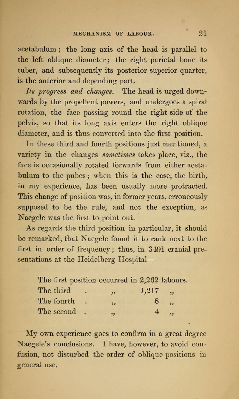 acetabulum; the long axis of the head is parallel to the left oblique diameter; the right parietal bone its tuber, and subsequently its posterior superior quarter, is the anterior and depending part. Its progress and changes. The head is urged down- wards by the propellent powers, and undergoes a spiral rotation, the face passing round the right side of the pelvis, so that its long axis enters the right oblique diameter, and is thus converted into the first position. In these third and fourth positions just mentioned, a variety in the changes sometimes takes place, viz., the face is occasionally rotated forwards from either aceta- bulum to the pubes; when this is the case, the birth, in my experience, has been usually more protracted. This change of position was, in former years, erroneously supposed to be the rule, and not the exception, as Naegele was the first to point out. As regards the third position in particular, it should be remarked, that Naegele found it to rank next to the first in order of frequency; thus, in 3491 cranial pre- sentations at the Heidelberg Hospital— The first position occurred in 2,262 labours. The third . „ 1,217 „ The fourth . „ 8 „ The second „ 4 „ My own experience goes to confirm in a great degree Naegele's conclusions. I have, however, to avoid con- fusion, not disturbed the order of oblique positions in general use.