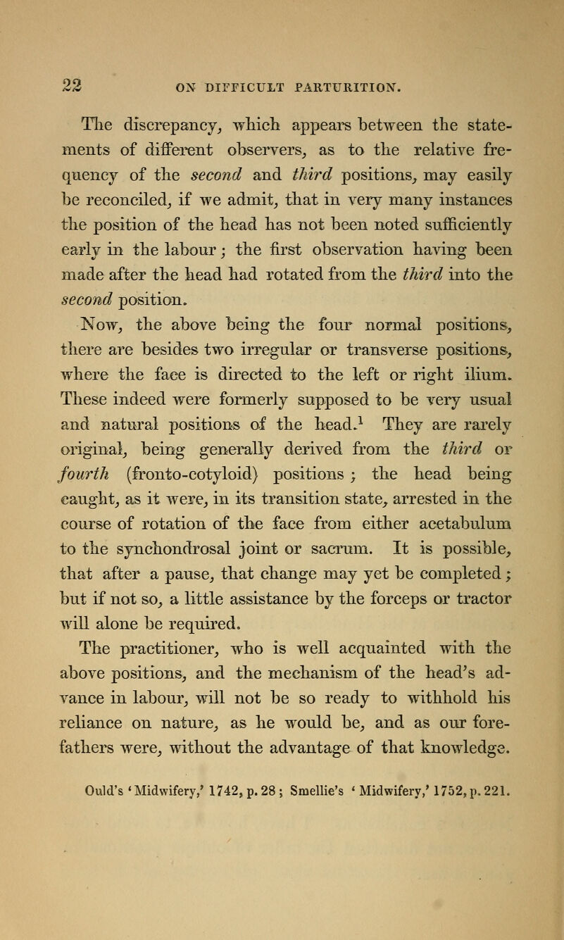 The discrepancy, which appears hetween the state- ments of different observers, as to the relative fre- quency of the second and third positions, may easily be reconciled, if we admit, that in very many instances the position of the head has not been noted sufficiently early in the labour; the first observation having been made after the head had rotated from the third into the second position. Now, the above being the four normal positions, there are besides two irregular or transverse positions, where the face is directed to the left or right ilium. These indeed were formerly supposed to be very usual and natural positions of the bead.1 They are rarely original, being generally derived from the third or fourth (fronto-eotyloid) positions ; the head being caught, as it were, in its transition state, arrested in the course of rotation of the face from either acetabulum to the synchondrosal joint or sacrum. It is possible, that after a pause, that change may yet be completed; but if not so, a little assistance by the forceps or tractor will alone be required. The practitioner, who is well acquainted with the above positions, and the mechanism of the head's ad- vance in labour, will not be so ready to withhold his rebance on nature, as he would be, and as our fore- fathers were, without the advantage of that knowledge. Quid's'Midwifery,'1742, p. 28; Smellie's « Midwifery/ 1752,p. 221.