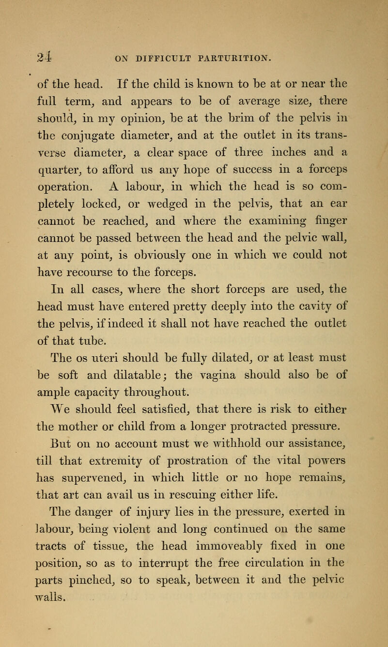 of the head. If the child is known to be at or near the full term, and appears to be of average size, there should, in my opinion, be at the brim of the pelvis in the conjugate diameter, and at the outlet in its trans- verse diameter, a clear space of three inches and a quarter, to afford us any hope of success in a forceps operation. A labour, in which the head is so com- pletely locked, or wedged in the pelvis, that an ear cannot be reached, and where the examining finger cannot be passed between the head and the pelvic wall, at any point, is obviously one in which we could not have recourse to the forceps. In all cases, where the short forceps are used, the head must have entered pretty deeply into the cavity of the pelvis, if indeed it shall not have reached the outlet of that tube. The os uteri should be fully dilated, or at least must be soft and dilatable; the vagina should also be of ample capacity throughout. We should feel satisfied, that there is risk to either the mother or child from a longer protracted pressure. But on no account must we withhold our assistance, till that extremity of prostration of the vital powers has supervened, in which little or no hope remains, that art can avail us in rescuing either life. The danger of injury lies in the pressure, exerted in labour, being violent and long continued on the same tracts of tissue, the head immoveably fixed in one position, so as to interrupt the free circulation in the parts pinched, so to speak, between it and the pelvic walls.