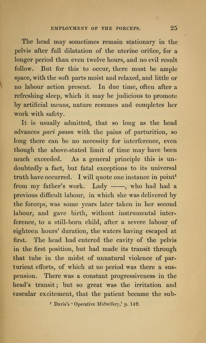 The head may sometimes remain stationary in the pelvis after full dilatation of the nterine orifice, for a longer period than even twelve hours, and no evil result follow. But for this to occur, there must be ample space, with the soft parts moist and relaxed, and little or no labour action present. In due time, often after a refreshing sleep, which it may be judicious to promote by artificial means, nature resumes and completes her work with safety. It is usually admitted, that so long as the head advances pari passu with the pains of parturition, so long there can be no necessity for interference, even though the above-stated limit of time may have been much exceeded. As a general principle this is un- doubtedly a fact, but fatal exceptions to its universal truth have occurred. I will quote one instance in point1 from my father's work. Lady , who had had a previous difficult labour, in which she was delivered by the forceps, was some years later taken in her second labour, and gave birth, without instrumental inter- ference, to a still-born child, after a severe labour of eighteen hours' duration, the waters having escaped at first. The head had entered the cavity of the pelvis in the first position, but had made its transit through that tube in the midst of unnatural violence of par- turient efforts, of which at no period was there a sus- pension. There was a constant progressiveness in the head's transit; but so great was the irritation and vascular excitement, that the patient became the sub- 1 Davis's ' Operative Midwifery,' p. 149.