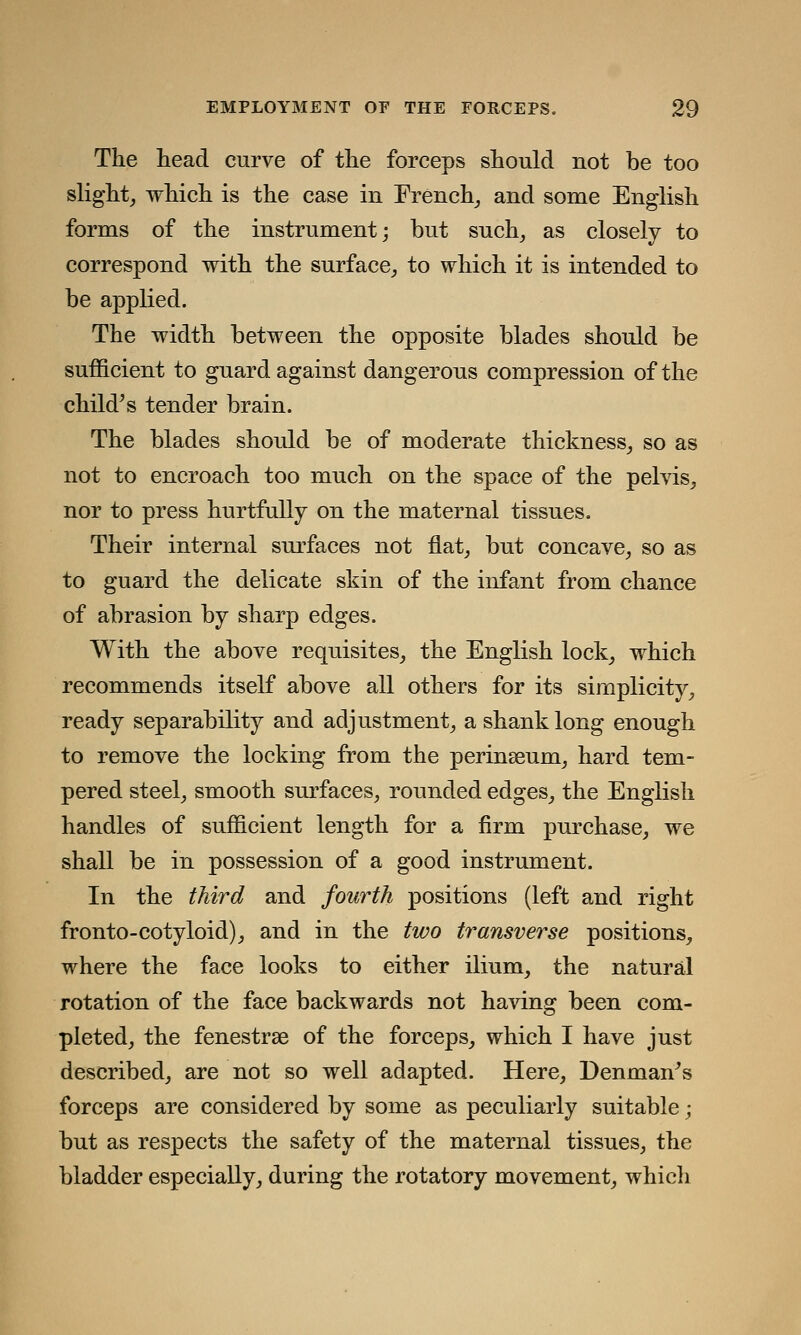 The head curve of the forceps should not be too slight, which is the case in French, and some English forms of the instrument; but such, as closely to correspond with the surface, to which it is intended to be applied. The width between the opposite blades should be sufficient to guard against dangerous compression of the child's tender brain. The blades should be of moderate thickness, so as not to encroach too much on the space of the pelvis, nor to press hurtfully on the maternal tissues. Their internal surfaces not flat, but concave, so as to guard the delicate skin of the infant from chance of abrasion by sharp edges. With the above requisites, the English lock, which recommends itself above all others for its simplicity, ready separability and adjustment, a shank long enough to remove the locking from the perinseum, hard tem- pered steel, smooth surfaces, rounded edges, the English handles of sufficient length for a firm purchase, we shall be in possession of a good instrument. In the third and fourth positions (left and right fronto-cotyloid), and in the two transverse positions, where the face looks to either ilium, the natural rotation of the face backwards not having been com- pleted, the fenestras of the forceps, which I have just described, are not so well adapted. Here, Denman's forceps are considered by some as peculiarly suitable; but as respects the safety of the maternal tissues, the bladder especially, during the rotatory movement, whicli