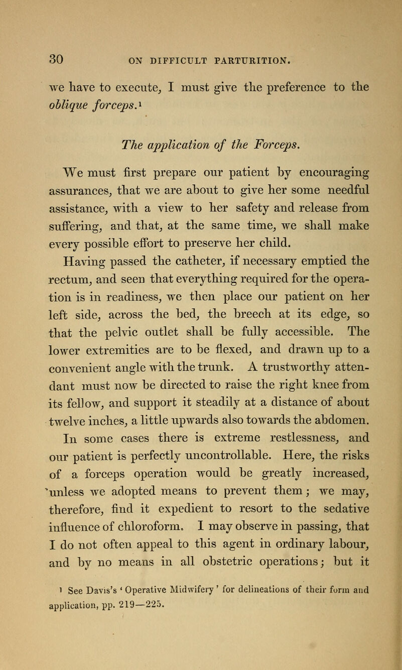 we have to execute, I must give the preference to the oblique forceps.* The application of the Forceps. We must first prepare our patient by encouraging assurances, that we are about to give her some needful assistance, with a view to her safety and release from suffering, and that, at the same time, we shall make every possible effort to preserve her child. Having passed the catheter, if necessary emptied the rectum, and seen that everything required for the opera- tion is in readiness, we then place our patient on her left side, across the bed, the breech at its edge, so that the pelvic outlet shall be fully accessible. The lower extremities are to be flexed, and drawn up to a convenient angle with the trunk. A trustworthy atten- dant must now be directed to raise the right knee from its fellow, and support it steadily at a distance of about twelve inches, a little upwards also towards the abdomen. In some cases there is extreme restlessness, and our patient is perfectly uncontrollable. Here, the risks of a forceps operation would be greatly increased, 'unless we adopted means to prevent them; we may, therefore, find it expedient to resort to the sedative influence of chloroform. I may observe in passing, that I do not often appeal to this agent in ordinary labour, and by no means in all obstetric operations; but it i See Davis's ' Operative Midwifery' for delineations of their form and application, pp. 219—225.