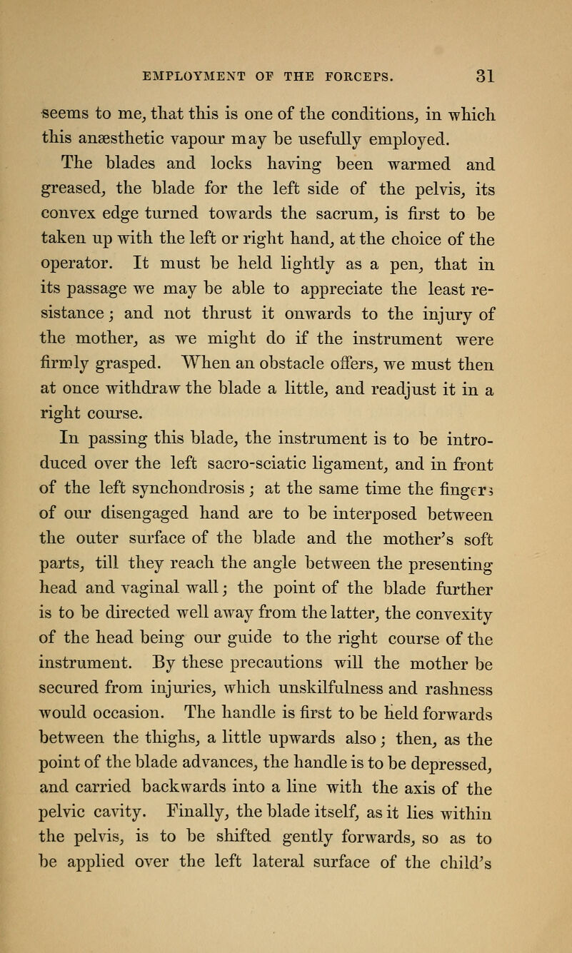 seems to me, that this is one of the conditions, in which this ansesthetic vapour may be usefully employed. The blades and locks having been warmed and greased, the blade for the left side of the pelvis, its convex edge turned towards the sacrum, is first to be taken up with the left or right hand, at the choice of the operator. It must be held lightly as a pen, that in its passage we may be able to appreciate the least re- sistance ; and not thrust it onwards to the injury of the mother, as we might do if the instrument were firmly grasped. When an obstacle offers, we must then at once withdraw the blade a little, and readjust it in a right course. In passing this blade, the instrument is to be intro- duced over the left sacro-sciatic ligament, and in front of the left synchondrosis; at the same time the fingers of our disengaged hand are to be interposed between the outer surface of the blade and the mother's soft parts, till they reach the angle between the presenting head and vaginal wall; the point of the blade farther is to be directed well away from the latter, the convexity of the head being our guide to the right course of the instrument. By these precautions will the mother be secured from injuries, which unskilfulness and rashness would occasion. The handle is first to be Held forwards between the thighs, a little upwards also; then, as the point of the blade advances, the handle is to be depressed, and carried backwards into a line with the axis of the pelvic cavity. Finally, the blade itself, as it lies within the pelvis, is to be shifted gently forwards, so as to be applied over the left lateral surface of the child's