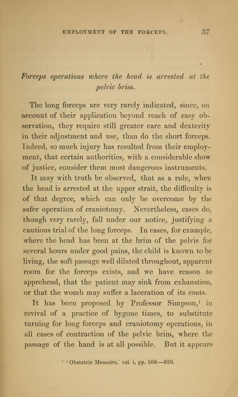 Forceps operations where the head is arrested at the pelvic brim. The long forceps are very rarely indicated, since, on account of their application beyond reach of easy ob- servation^ they require still greater care and dexterity in their adjustment and use, than do the short forceps. Indeed, so much injury has resulted from their employ- ment, that certain authorities, with a considerable show of justice, consider them most dangerous instruments. It may with truth be observed, that as a rule, when the head is arrested at the upper strait, the difficulty is of that degree, which can only be overcome by the safer operation of craniotomy. Nevertheless, cases do, though very rarely, fall under our notice, justifying a cautious trial of the long forceps. In cases, for example, where the head has been at the brim of the pelvis for several hours under good pains, the child is known to be living, the soft passage well dilated throughout, apparent room for the forceps exists, and we have reason to apprehend, that the patient may sink from exhaustion, or that the womb may suffer a laceration of its coats. It has been proposed by Professor Simpson,1 in revival of a practice of bygone times, to substitute turning for long forceps and craniotomy operations, in all cases of contraction of the pelvic brim, where the passage of the hand is at all possible. But it appears 1 ' Obstetric Memoirs,* vol. i, pp. 506—620.