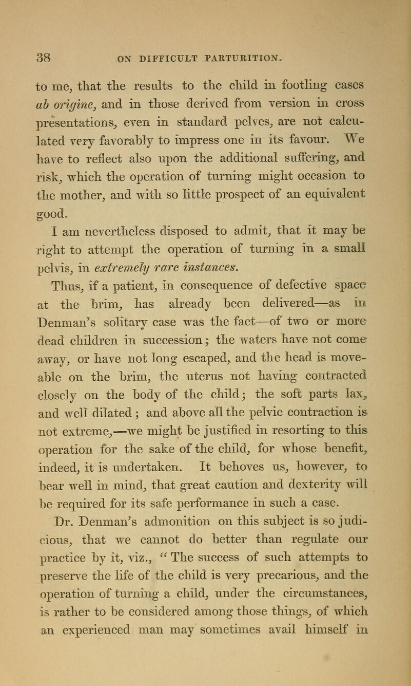 to me, that the results to the child in footling cases ab origine, and in those derived from version in cross presentations, even in standard pelves, are not calcu- lated very favorably to impress one in its favour. We have to reflect also npon the additional suffering, and risk, which the operation of turning might occasion to the mother, and with so little prospect of an equivalent good. I am nevertheless disposed to admit, that it may be right to attempt the operation of turning in a small pelvis, in extremely rare instances. Thus, if a patient, in consequence of defective space at the brim, has already been delivered—as in Denmanys solitary case was the fact—of two or more dead children in succession; the waters have not come away, or have not long escaped, and the head is move- able on the brim, the uterus not having contracted closely on the body of the child; the soft parts lax, and well dilated; and above all the pelvic contraction is not extreme,—we might be justified in resorting to this operation for the sake of the child, for whose benefit, indeed, it is undertaken. It behoves us, however, to bear well in mind, that great caution and dexterity will be required for its safe performance in such a case. Dr. Benman's admonition on this subject is so judi- cious, that we cannot do better than regulate our practice by it, viz.,  The success of such attempts to preserve the life of the child is very precarious, and the operation of turning a child, under the circumstances, is rather to be considered among those things, of which an experienced man may sometimes avail himself in