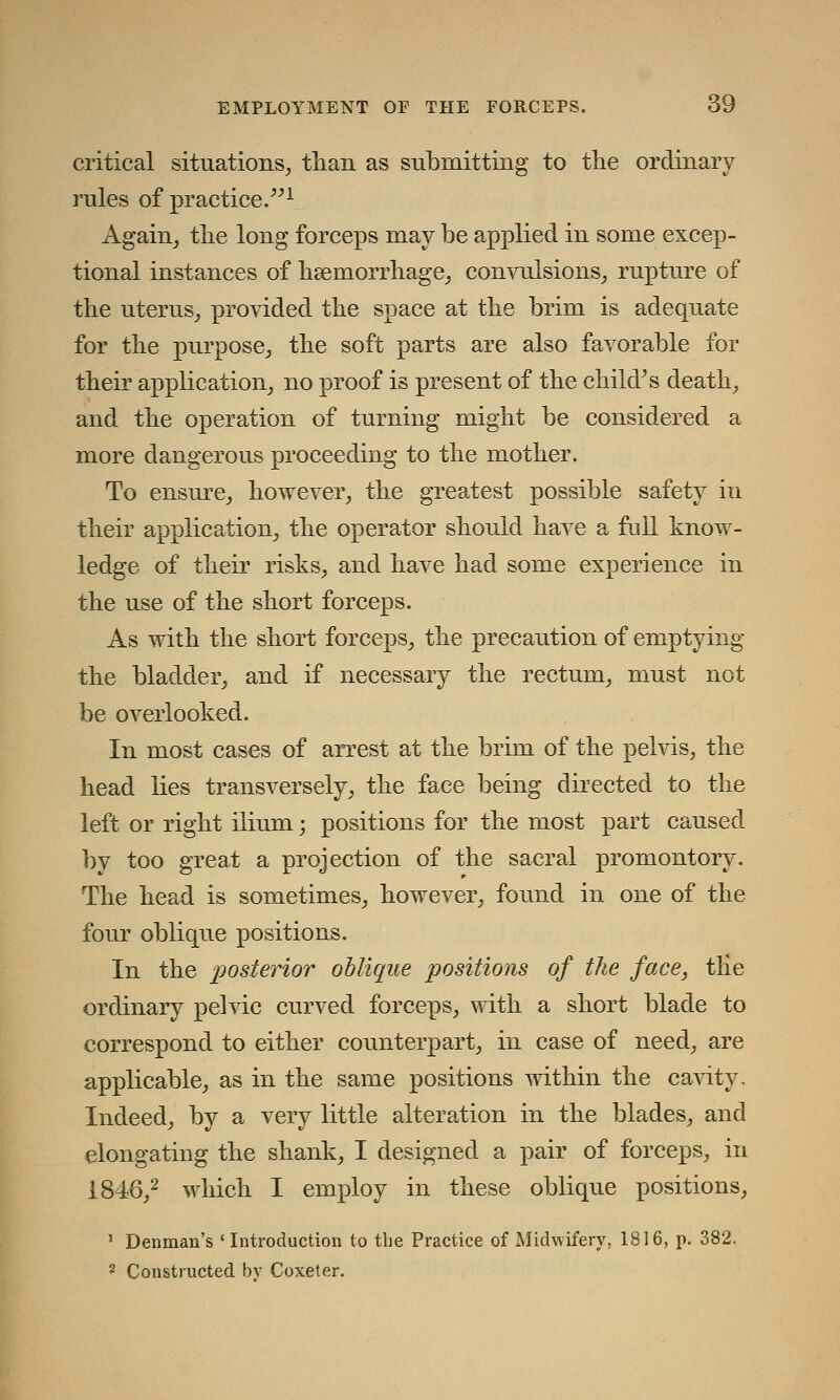 critical situations, than as submitting to the ordinary rules of practice.1 Again, the long forceps may be applied in some excep- tional instances of haemorrhage, convulsions, rupture of the uterus, provided the space at the brim is adequate for the purpose, the soft parts are also favorable for their application, no proof is present of the child's death, and the operation of turning might be considered a more dangerous proceeding to the mother. To ensure, however, the greatest possible safety in their application, the operator should have a full know- ledge of their risks, and have had some experience in the use of the short forceps. As with the short forceps, the precaution of emptying the bladder, and if necessary the rectum, must not be overlooked. In most cases of arrest at the brim of the pelvis, the head lies transversely, the face being directed to the left or right ilium; positions for the most part caused by too great a projection of the sacral promontory. The head is sometimes, however, found in one of the four oblique positions. In the posterior oblique positions of the face, tlie ordinary pelvic curved forceps, with a short blade to correspond to either counterpart, in case of need, are applicable, as in the same positions within the cavity. Indeed, by a very little alteration in the blades, and elongating the shank, I designed a pair of forceps, in 1846,2 which I employ in these oblique positions, 1 Denman's 'Introduction to the Practice of Midwifery, 1816, p. 382. 2 Constructed bv Coxeter.