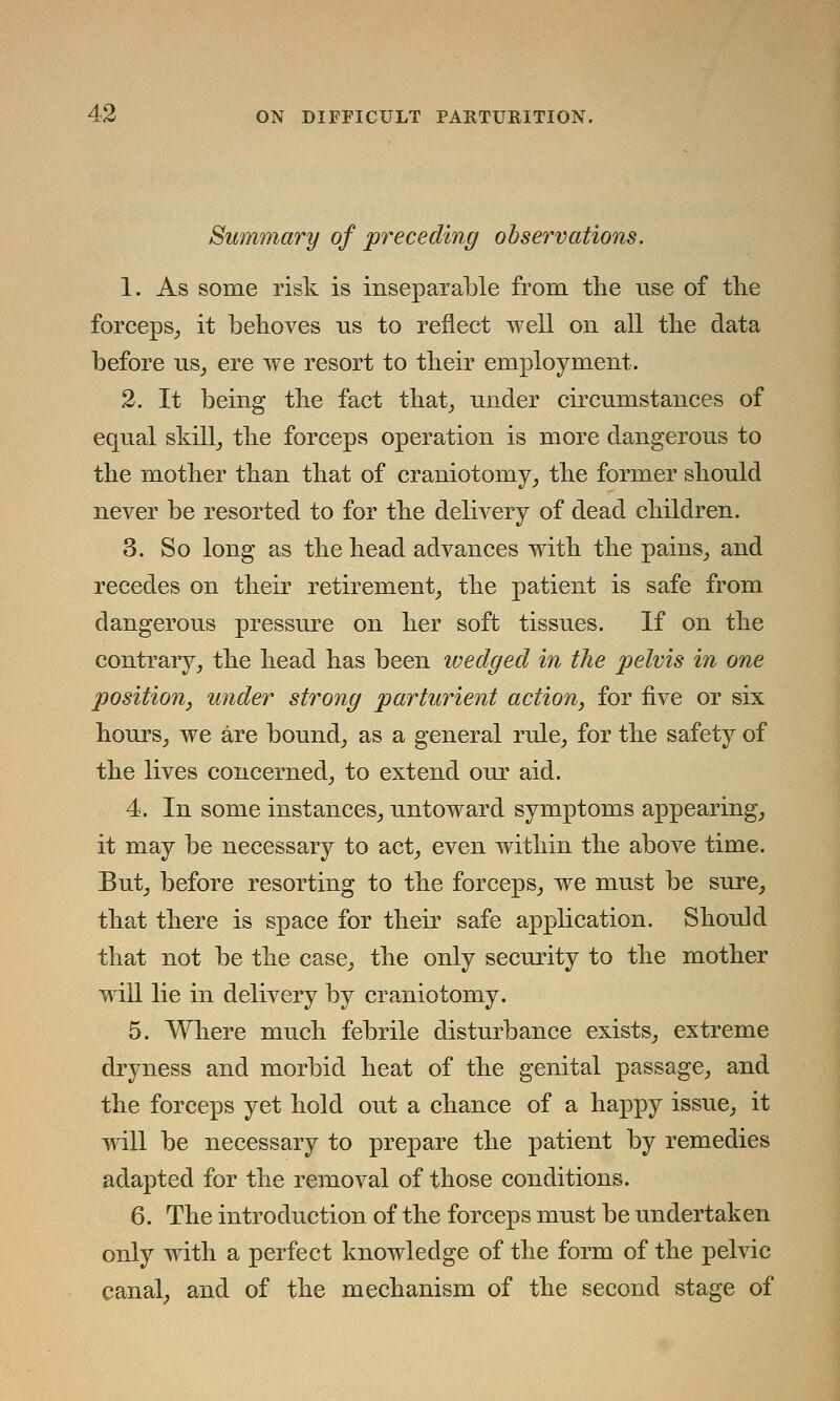 Summary of preceding observations. 1. As some risk is inseparable from the use of the forceps, it behoves us to reflect well on all the data before us, ere we resort to their employment. 2. It being the fact that, under circumstances of equal skill, the forceps operation is more dangerous to the mother than that of craniotomy, the former should never be resorted to for the delivery of dead children. 3. So long as the head advances with the pains, and recedes on their retirement, the patient is safe from dangerous pressure on her soft tissues. If on the contrary, the head has been wedged in the pelvis in one position, under strong parturient action, for five or six hours, we are bound, as a general rule, for the safety of the lives concerned, to extend our aid. 4. In some instances, untoward symptoms appearing, it may be necessary to act, even within the above time. But, before resorting to the forceps, we must be sure, that there is space for their safe application. Should that not be the case, the only security to the mother will lie in delivery by craniotomy. 5. Where much febrile disturbance exists, extreme dryness and morbid heat of the genital passage, and the forceps yet hold out a chance of a happy issue, it will be necessary to prepare the patient by remedies adapted for the removal of those conditions. 6. The introduction of the forceps must be undertaken only with a perfect knowledge of the form of the pelvic canal, and of the mechanism of the second stage of