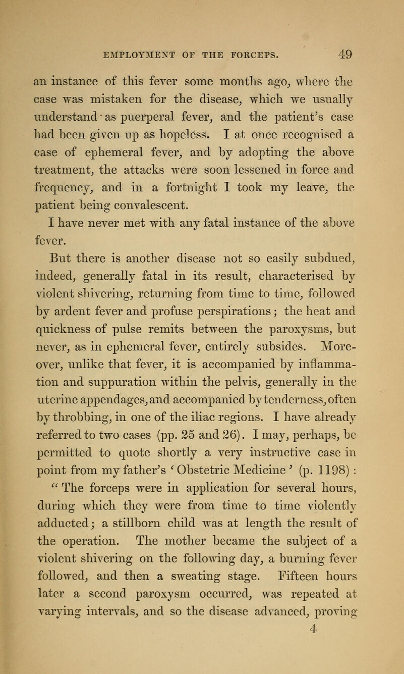 an instance of this fever some months ago, where the case was mistaken for the disease, which we usually understand * as puerperal fever, and the patient's case had been given up as hopeless. I at once recognised a case of ephemeral fever, and by adopting the above treatment, the attacks were soon lessened in force and frequency, and in a fortnight I took my leave, the patient being convalescent. I have never met with any fatal instance of the above fever. But there is another disease not so easily subdued, indeed, generally fatal in its result, characterised by violent shivering, returning from time to time, followed by ardent fever and profuse perspirations ; the heat and quickness of pulse remits between the paroxysms, but never, as in ephemeral fever, entirely subsides. More- over, unlike that fever, it is accompanied by inflamma- tion and suppuration within the pelvis, generally in the uterine appendages, and accompanied by tenderness, often by throbbing, in one of the iliac regions. I have already referred to two cases (pp. 25 and 26). I may, perhaps, be permitted to quote shortly a very instructive case in point from my father's c Obstetric Medicine ' (p. 1198) :  The forceps were in application for several hours, during which they were from time to time violently adducted; a stillborn child was at length the result of the operation. The mother became the subject of a violent shivering on the following day, a burning fever followed, and then a sweating stage. Fifteen hours later a second paroxysm occurred, was repeated at varying intervals, and so the disease advanced, proving 4