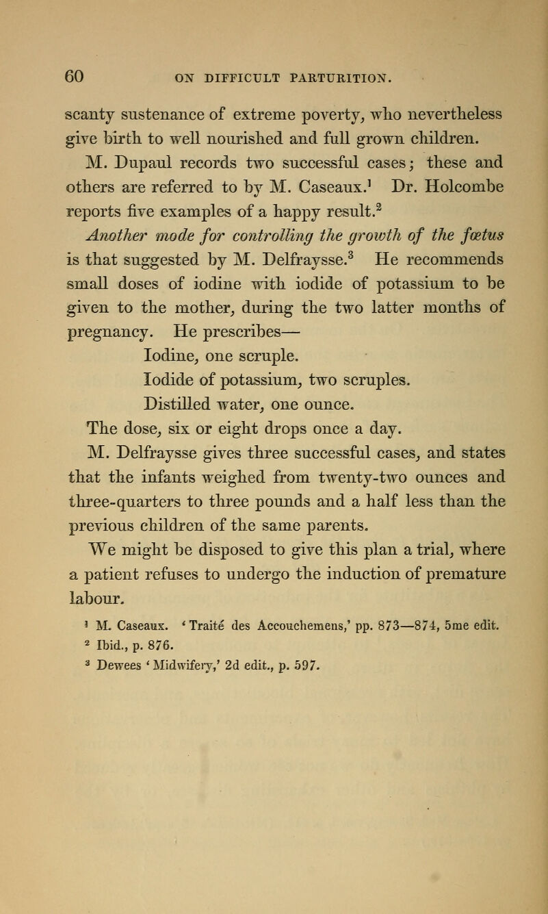 scanty sustenance of extreme poverty, who nevertheless give birth to well nourished and full grown children. M. Dupaul records two successful cases; these and others are referred to by M. Caseaux.1 Dr. Holcombe reports five examples of a happy result.2 Another mode for controlling the growth of the foztus is that suggested by M. Delfraysse.3 He recommends small doses of iodine with iodide of potassium to be given to the mother, during the two latter months of pregnancy. He prescribes— Iodine, one scruple. Iodide of potassium, two scruples. Distilled water, one ounce. The dose, six or eight drops once a day. M. Delfraysse gives three successful cases, and states that the infants weighed from twenty-two ounces and three-quarters to three pounds and a half less than the previous children of the same parents. We might be disposed to give this plan a trial, where a patient refuses to undergo the induction of premature labour. 1 M. Caseaux. ' Traite des Accouchemens,' pp. 873—874, 5me edit. 2 Ibid., p. 876. 3 Dewees 'Midwifery/ 2d edit., p. 597.