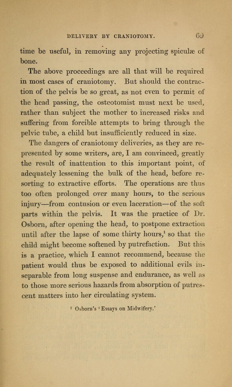 time be useful, in removing any projecting spiculae of bone. The above proceedings are all that will be required in most cases of craniotomy. But should the contrac- tion of the pelvis be so great, as not even to permit of the head passing, the osteotomist must next be used, rather than subject the mother to increased risks and suffering from forcible attempts to bring through the pelvic tube, a child but insufficiently reduced in size. The dangers of craniotomy deliveries, as they are re- presented by some writers, are, I am convinced, greatly the result of inattention to this important point, of adequately lessening the bulk of the head, before re- sorting to extractive efforts. The operations are thus too often prolonged over many hours, to the serious injury—from contusion or even laceration—of the soft parts within the pelvis. It was the practice of Dr. Osborn, after opening the head, to postpone extraction until after the lapse of some thirty hours,1 so that the child might become softened by putrefaction. But this is a practice, which I cannot recommend, because the patient would thus be exposed to additional evils in- separable from long suspense and endurance, as well as to those more serious hazards from absorption of putres- cent matters into her circulating system. ! Oaborn's ' Essays on Midwifery.'