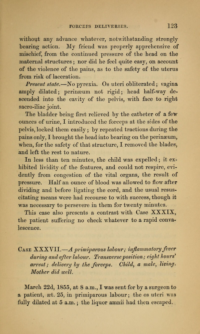 without any advance whatever, notwithstanding strongly bearing action. My friend was properly apprehensive of mischief, from the continued pressure of the head on the maternal structures; nor did he feel quite easy, on account of the violence of the pains, as to the safety of the uterus from risk of laceration. Present state.—No pyrexia. Os uteri obliterated; vagina amply dilated; perinaeum not rigid; head half-way de- scended into the cavity of the pelvis, with face to right sacro-iliac joint. The bladder being first relieved by the catheter of a few ounces of urine, I introduced the forceps at the sides of the pelvis, locked them easily; by repeated tractions during the pains only, I brought the head into bearing on the perinaeum, when, for the safety of that structure, I removed the blades, and left the rest to nature. In less than ten minutes, the child was expelled; it ex- hibited lividity of the features, and could not respire, evi- dently from congestion of the vital organs, the result of pressure. Half an ounce of blood was allowed to flow after dividing and before ligating the cord, and the usual resus- citating means were had recourse to with success, though it was necessary to persevere in them for twenty minutes. This case also presents a contrast with Case XXXIX, the patient suffering no check whatever to a rapid conva- lescence. Case XXXYII.—A primiparous labour; inflammatory fever during and after labour. Transverse position; eight hours arrest; delivery by the forceps. Child, a male, living. Mother did well. March 22d, 1855, at 8 a.m., I was sent for by a surgeon to a patient, set. 25, in primiparous labour; the os uteri was fully dilated at 5 a.m.; the liquor amnii had then escaped.