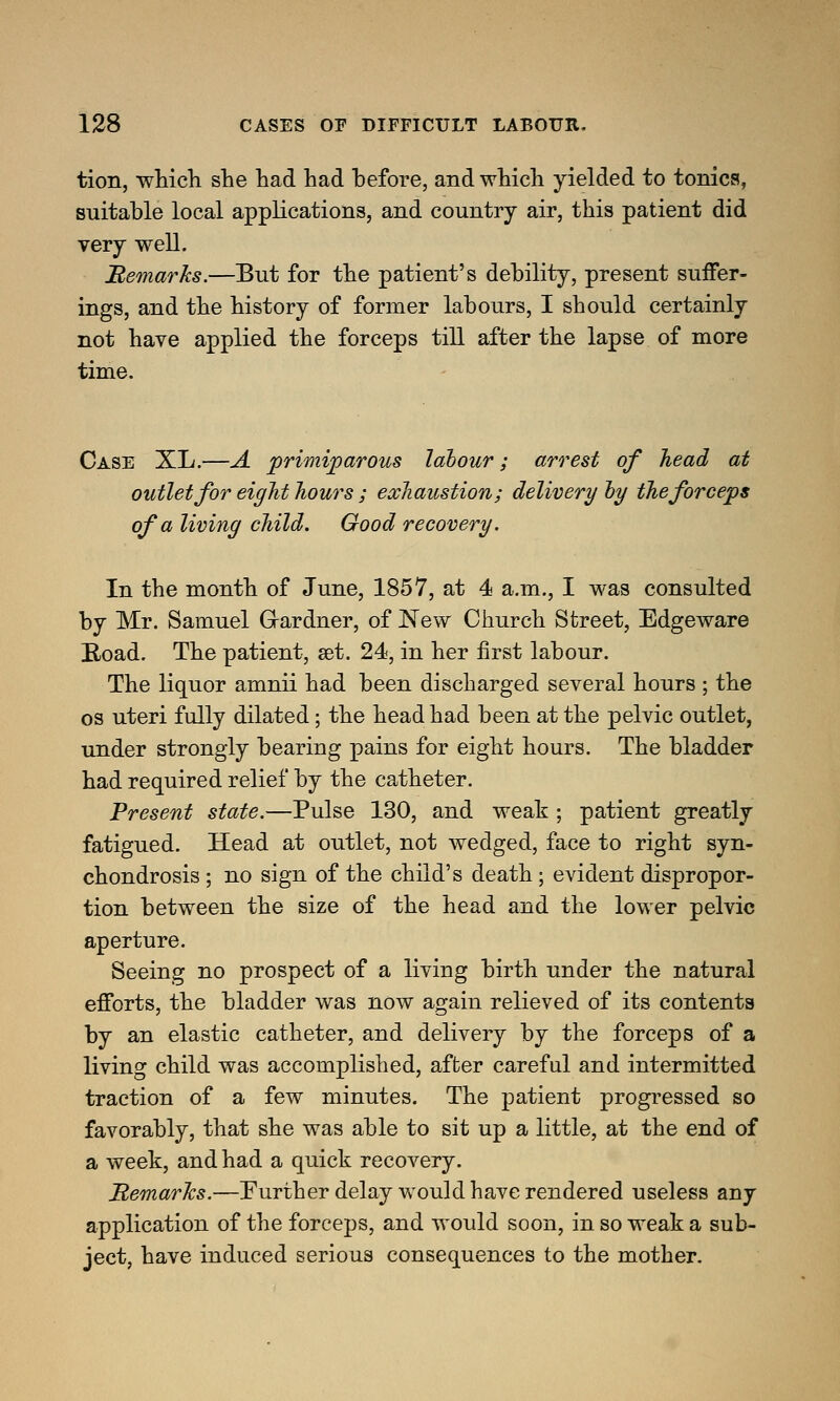 tion, which she had had before, and which yielded to tonics, suitable local applications, and country air, this patient did very well. Remarks.—But for the patient's debility, present suffer- ings, and the history of former labours, I should certainly not have applied the forceps till after the lapse of more time. Case XL.—A primiparous labour; arrest of head at outlet for eight hours ; exhaustion; delivery by the forceps of a living child. Good recovery. In the month of June, 1857, at 4 a.m., I was consulted by Mr. Samuel Gardner, of JSTew Church Street, Edgeware Road. The patient, set. 24, in her first labour. The liquor amnii had been discharged several hours ; the os uteri fully dilated; the head had been at the pelvic outlet, under strongly bearing pains for eight hours. The bladder had required relief by the catheter. Present state.—Pulse 130, and weak; patient greatly fatigued. Head at outlet, not wedged, face to right syn- chondrosis ; no sign of the child's death; evident dispropor- tion between the size of the head and the lower pelvic aperture. Seeing no prospect of a living birth under the natural efforts, the bladder was now again relieved of its contents by an elastic catheter, and delivery by the forceps of a living child was accomplished, after careful and intermitted traction of a few minutes. The patient progressed so favorably, that she was able to sit up a little, at the end of a week, and had a quick recovery. Memarlcs.—Further delay would have rendered useless any application of the forceps, and would soon, in so weak a sub- ject, have induced serious consequences to the mother.