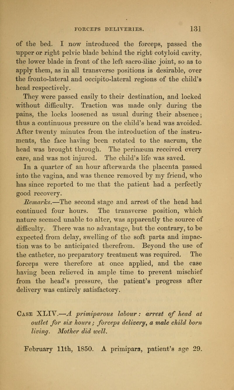 of the bed. I now introduced the forceps, passed the upper or right pelvic blade behind the right cotyloid cavity, the lower blade in front of the left sacro-iliac joint, so as to apply them, as in all transverse positions is desirable, over the fronto-lateral and occipito-lateral regions of the child's head respectively. They were passed easily to their destination, and locked without difficulty. Traction was made only during the pains, the locks loosened as usual during their absence; thus a continuous pressure on the child's head was avoided. After twenty minutes from the introduction of the instru- ments, the face having been rotated to the sacrum, the head was brought through. The perinseum received every care, and was not injured. The child's life was saved. In a quarter of an hour afterwards the placenta passed into the vagina, and was thence removed by my friend, who has since reported to me that the patient had a perfectly good recovery. Remarks.—The second stage and arrest of the head had continued four hours. The transverse position, which nature seemed unable to alter, was apparently the source of difficulty. There was no advantage, but the contrary, to be expected from delay, swelling of the soft parts and impac- tion was to be anticipated therefrom. Beyond the use of the catheter, no preparatory treatment was required. The forceps were therefore at once applied, and the case having been relieved in ample time to prevent mischief from the head's pressure, the patient's progress after delivery was entirely satisfactory. Case XLIY.—A primiparous labour: arrest of head at outlet for six hours; forceps delivery, a male child born living. Mother did well. February 11th, 1850. A primipara, patient's age 29.