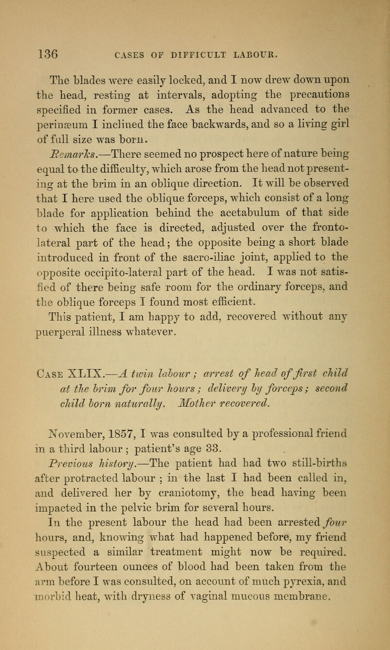 The blades were easily locked, and I now drew down npon the head, resting at intervals, adopting the precautions soecified in former cases. As the head advanced to the x perinseuni I inclined the face backwards, and so a living girl of full size was born. Remarks.—There seemed no prospect here of nature being equal to the difficulty, which arose from the head not present- ing at the brim in an oblique direction. It will be observed that I here used the oblique forceps, which consist of a long blade for application behind the acetabulum of that side to which the face is directed, adjusted over the fronto- lateral part of the head; the opposite being a short blade introduced in front of the sacro-iliac joint, applied to the opposite occipito-lateral part of the head. I was not satis- fied of there being safe room for the ordinary forceps, and the oblique forceps I found most efficient. This patient, I am happy to add, recovered without any puerperal illness whatever. Case XLIX.—A twin labour ; arrest of head of first child at the brim for four hours ; delivery by forceps ; second child born naturally. Mother recovered. November, 1857, I was consulted by a professional friend in a third labour ; patient's age 33. Previous history.—The patient had had two still-births after protracted labour ; in the last I had been called in, and delivered her by craniotomy, the head having been impacted in the pelvic brim for several hours. In the present labour the head had been arrested four hours, and, knowing what had happened before, my friend suspected a similar treatment might now be required. About fourteen ounces of blood had been taken from the arm before I was consulted, on account of much pyrexia, and morbid heat, with dryness of vaginal mucous membrane.