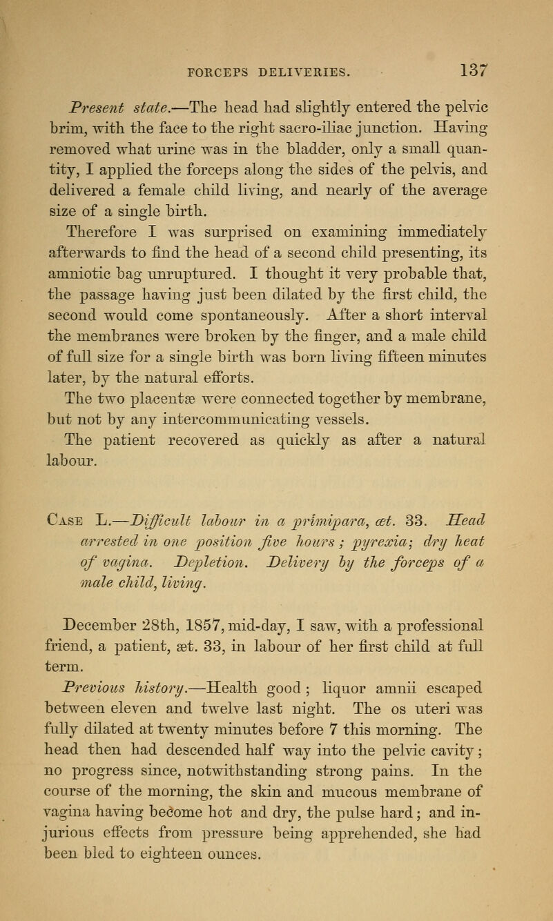 Present state.—The head had slightly entered the pelvic brim, with the face to the right sacroiliac junction. Having removed what urine was in the bladder, only a small quan- tity, I applied the forceps along the sides of the pelvis, and delivered a female child living, and nearly of the average size of a single birth. Therefore I was surprised on examining immediately afterwards to find the head of a second child presenting, its amniotic bag unruptured. I thought it very probable that, the passage having just been dilated by the first child, the second would come spontaneously. After a short interval the membranes were broken by the finger, and a male child of full size for a single birth was born living fifteen minutes later, by the natural efforts. The two placentae were connected together by membrane, but not by any intercommunicating vessels. The patient recovered as quickly as after a natural labour. Case L.—Difficult labour in a primipara, cet. 33. Head arrested in one position Jive hours ; pyrexia-, dry heat of vagina. Depletion. Delivery by the forceps of a male child, living. December 28th, 1857, mid-day, I saw, with a professional friend, a patient, set. 33, in labour of her first child at full term. Previous history.—Health good ; liquor amnii escaped between eleven and twelve last night. The os uteri was fully dilated at twenty minutes before 7 this morning. The head then had descended half way into the pelvic cavity; no progress since, notwithstanding strong pains. In the course of the morning, the skin and mucous membrane of vagina having become hot and dry, the pulse hard; and in- jurious effects from pressure being apprehended, she had been bled to eighteen ounces.