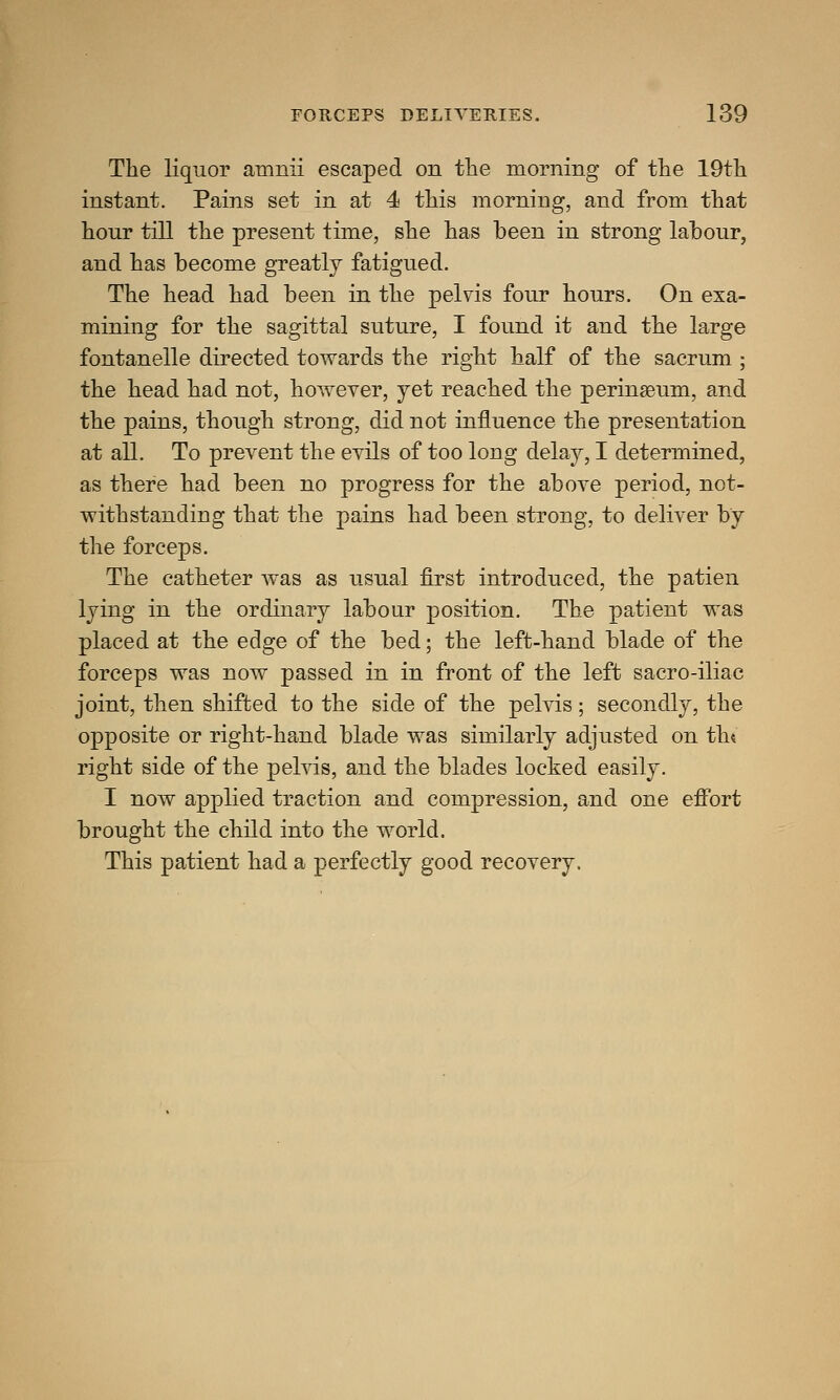 The liquor amnii escaped on the morning of the 19th instant. Pains set in at 4 this morning, and from that hour till the present time, she has been in strong labour, and has become greatly fatigued. The head had been in the pelvis four hours. On exa- mining for the sagittal suture, I found it and the large fontanelle directed towards the right half of the sacrum ; the head had not, however, yet reached the perinseum, and the pains, though strong, did not influence the presentation at all. To prevent the evils of too long delay, I determined, as there had been no progress for the above period, not- withstanding that the pains had been strong, to deliver by the forceps. The catheter was as usual first introduced, the patien lying in the ordinary labour position. The patient was placed at the edge of the bed; the left-hand blade of the forceps was now passed in in front of the left sacro-iliac joint, then shifted to the side of the pelvis; secondly, the opposite or right-hand blade was similarly adjusted on tin right side of the pelvis, and the blades locked easily. I now applied traction and compression, and one effort brought the child into the world. This patient had a perfectly good recovery.