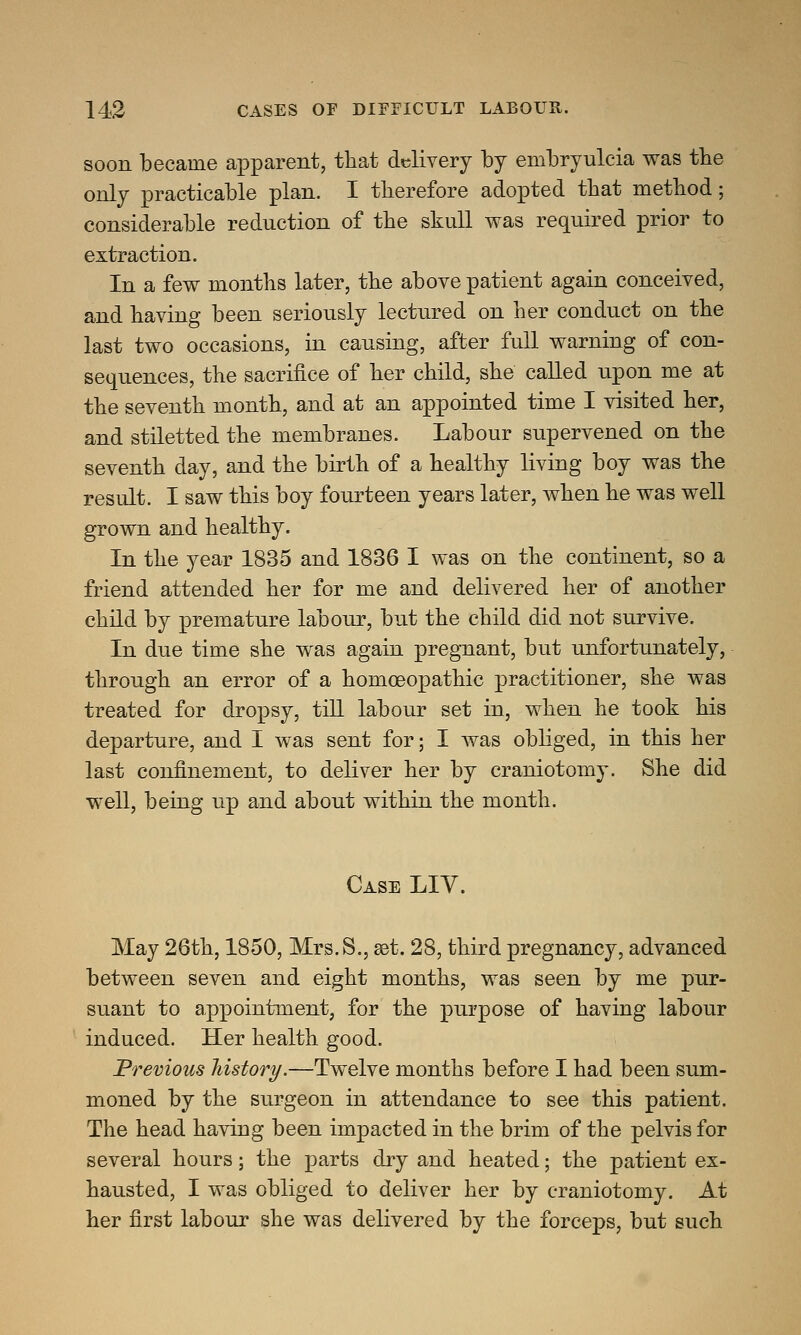 soon became apparent, that delivery by embryulcia was the only practicable plan. I therefore adopted that method; considerable reduction of the skull was required prior to extraction. In a few months later, the above patient again conceived, and having been seriously lectured on her conduct on the last two occasions, in causing, after full warning of con- sequences, the sacrifice of her child, she called upon me at the seventh month, and at an appointed time I visited her, and stiletted the membranes. Labour supervened on the seventh day, and the birth of a healthy living boy was the result. I saw this boy fourteen years later, when he was well grown and healthy. In the year 1835 and 1836 I was on the continent, so a friend attended her for me and delivered her of another child by premature labour, but the child did not survive. In due time she was again pregnant, but unfortunately, through an error of a homoeopathic practitioner, she was treated for dropsy, till labour set in, when he took his departure, and I was sent for; I was obliged, in this her last confinement, to deliver her by craniotomy. She did well, being up and about within the month. Case LIV. May 26th, 1850, Mrs.S., aet. 28, third pregnancy, advanced between seven and eight months, was seen by me pur- suant to appointment, for the purpose of having labour induced. Her health good. Previous history.—Twelve months before I had been sum- moned by the surgeon in attendance to see this patient. The head having been impacted in the brim of the pelvis for several hours; the parts dry and heated; the patient ex- hausted, I was obliged to deliver her by craniotomy. At her first labour she was delivered by the forceps, but such