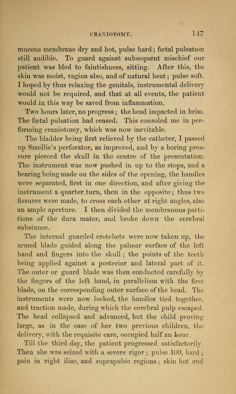 mucous membrane dry and hot, pulse hard; foetal pulsation still audible. To guard against subsequent mischief our patient was bled to faintishness, sitting. After this, the skin was moist, vagina also, and of natural heat; pulse soft. I hoped by thus relaxing the genitals, instrumental delivery would not be required, and that at all events, the patient would in this way be saved from inflammation. Two hours later, no progress; the head impacted in brim. The foetal pulsation had ceased. This consoled me in per- forming craniotomy, which was now inevitable. The bladder being first relieved by the catheter, I passed up Smellie's perforator, as improved, and by a boring pres- sure pierced the skull in the centre of the presentation. The instrument was now pushed in up to the stops, and a bearing being made on the sides of the opening, the handles were separated, first in one direction, and after giving the instrument a quarter.turn, then in the opposite ; thus two fissures were made, to cross each other at right angles, also an ample aperture. I then divided the membranous parti- tions of the dura mater, and broke down the cerebral substance. The internal guarded crotchets were now taken up, the armed blade guided along the palmar surface of the left hand and fingers into the skull; the points of the teeth being applied against a posterior and lateral part of it. The outer or guard blade was then conducted carefully by the fingers of the left hand, in parallelism with the first blade, on the corresponding outer surface of the head. The instruments were now locked, the handles tied together, and traction made, during which the cerebral pulp escaped. The head collapsed and advanced, but the child proving large, as in the case of her two previous children, the delivery, with the requisite care, occupied half an hour. Till the third day, the patient progressed satisfactorily. Then she was seized with a severe rigor ; pulse 100, hard ; pain in right iliac, and suprapubic regions ; skin hot and