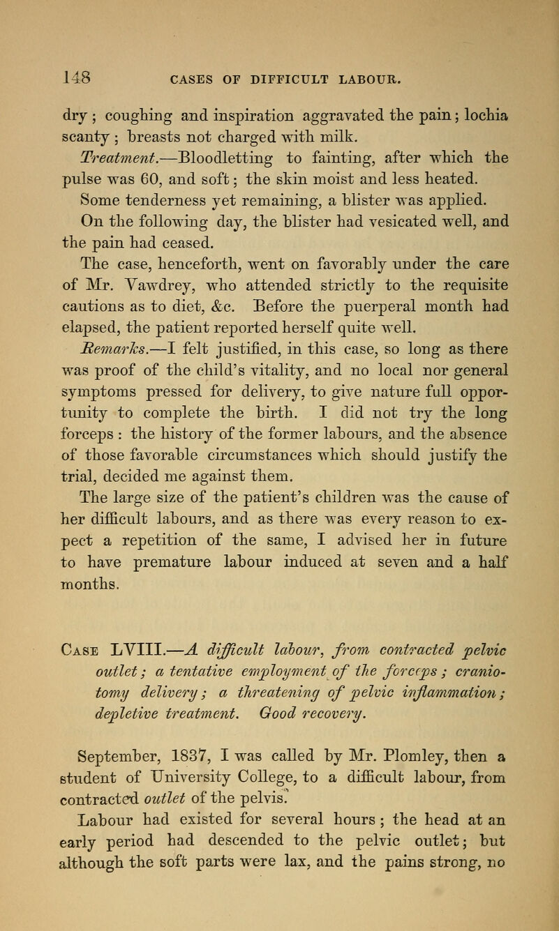 dry ; coughing and inspiration aggravated the pain; lochia scanty ; breasts not charged with milk. Treatment.—Bloodletting to fainting, after which the pulse was 60, and soft; the skin moist and less heated. Some tenderness yet remaining, a blister was applied. On the following day, the blister had vesicated well, and the pain had ceased. The case, henceforth, went on favorably under the care of Mr. Vawdrey, who attended strictly to the requisite cautions as to diet, &c. Before the puerperal month had elapsed, the patient reported herself quite well. Remarks.—I felt justified, in this case, so long as there was proof of the child's vitality, and no local nor general symptoms pressed for delivery, to give nature full oppor- tunity to complete the birth. I did not try the long forceps : the history of the former labours, and the absence of those favorable circumstances which should justify the trial, decided me against them. The large size of the patient's children was the cause of her difficult labours, and as there was every reason to ex- pect a repetition of the same, I advised her in future to have premature labour induced at seven and a half months. Case LVIII.—A difficult labour, from contracted pelvic outlet; a tentative employment of the forceps; cranio- tomy delivery ; a threatening of pelvic inflammation ; depletive treatment. Good recovery. September, 1837, I was called by Mr. Plomley, then a student of University College, to a difficult labour, from contracted outlet of the pelvis' Labour had existed for several hours ; the head at an early period had descended to the pelvic outlet; but although the soft parts were lax, and the pains strong, no