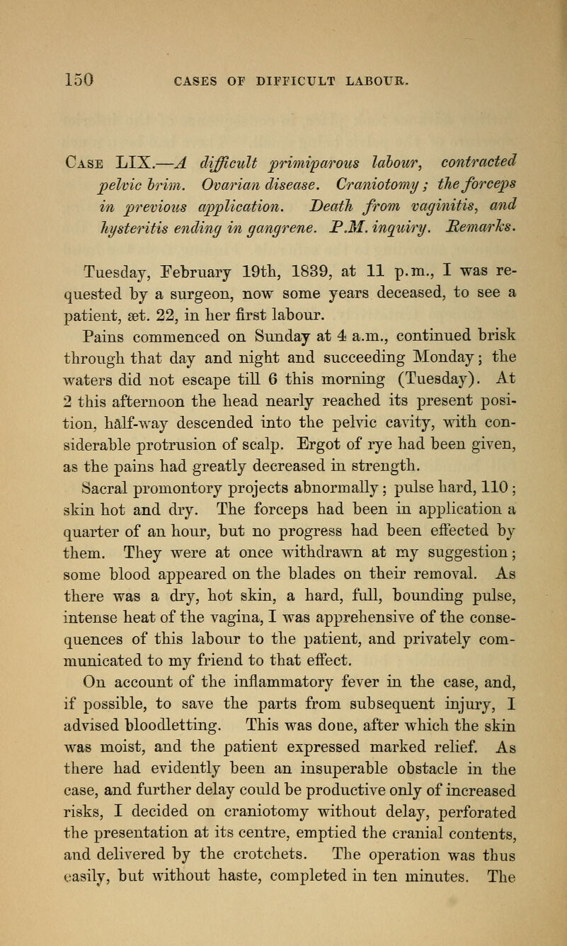 Case LIX.—A difficult primiparous labour, contracted pelvic brim. Ovarian disease. Craniotomy; the forceps in previous application. Death from vaginitis, and hysteritis ending in gangrene. JP.M. inquiry. Remarks. Tuesday, February 19th, 1839, at 11 p.m., I was re- quested by a surgeon, now some years deceased, to see a patient, set. 22, in lier first labour. Pains commenced on Sunday at 4 a.m., continued brisk through that day and night and succeeding Monday; the waters did not escape till 6 this morning (Tuesday). At 2 this afternoon the head nearly reached its present posi- tion, half-way descended into the pelvic cavity, with con- siderable protrusion of scalp. Ergot of rye had been given, as the pains had greatly decreased in strength. Sacral promontory projects abnormally; pulse hard, 110 ; skin hot and dry. The forceps had been in application a quarter of an hour, but no progress had been effected by them. They were at once withdrawn at my suggestion; some blood appeared on the blades on their removal. As there was a dry, hot skin, a hard, full, bounding pulse, intense heat of the vagina, I was apprehensive of the conse- quences of this labour to the patient, and privately com- municated to my friend to that effect. On account of the inflammatory fever in the case, and, if possible, to save the parts from subsequent injury, I advised bloodletting. This was done, after which the skin was moist, and the patient expressed marked relief. As there had evidently been an insuperable obstacle in the case, and further delay could be productive only of increased risks, I decided on craniotomy without delay, perforated the presentation at its centre, emptied the cranial contents, and delivered by the crotchets. The operation was thus easily, but without haste, completed in ten minutes. The