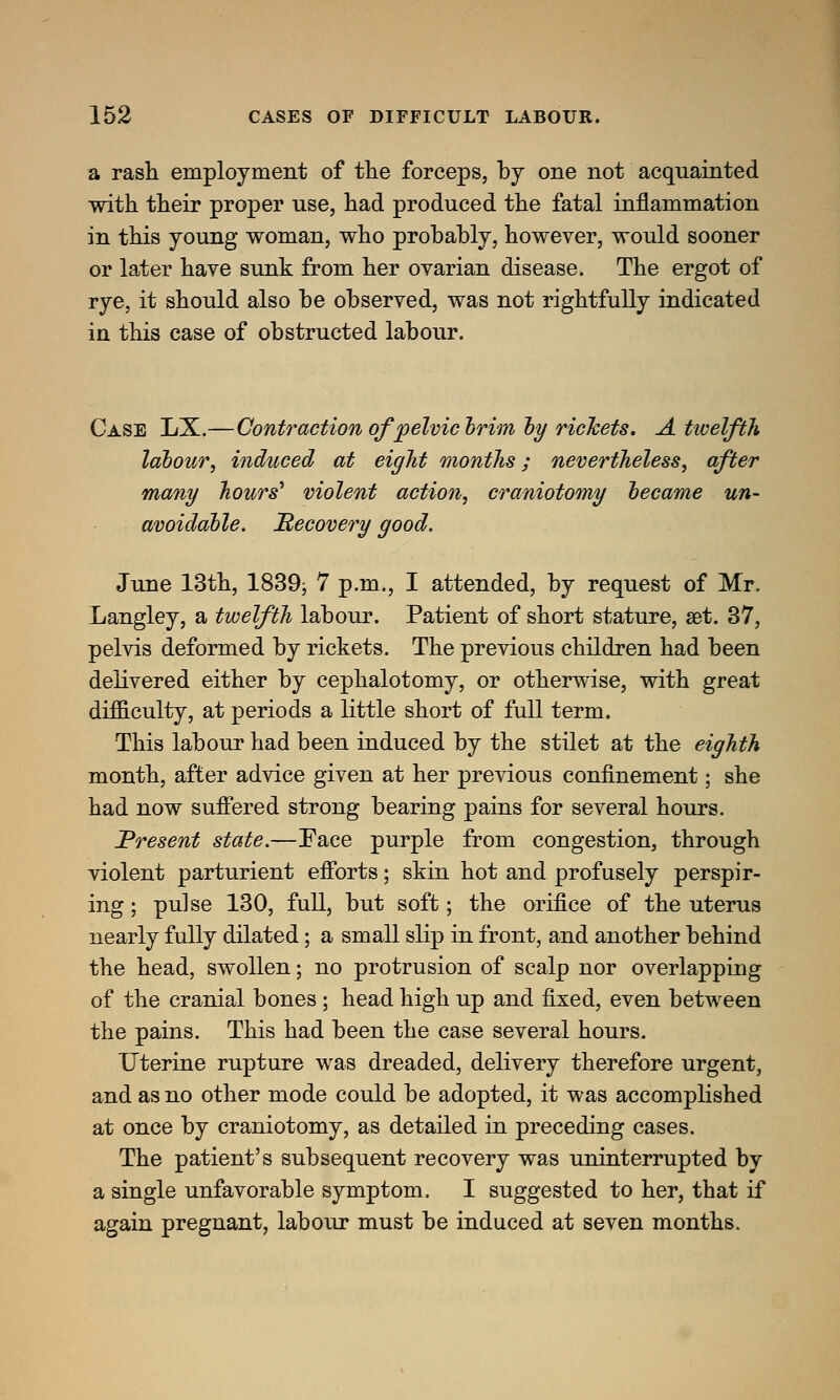 a rash employment of the forceps, by one not acquainted with their proper use, had produced the fatal inflammation in this young woman, who probably, however, would sooner or later have sunk from her ovarian disease. The ergot of rye, it should also be observed, was not rightfully indicated in this case of obstructed labour. Case LX.—Contraction ofpelvictrimly richets. A twelfth labour, induced at eight months; nevertheless, after many hours' violent action, craniotomy became un- avoidable. ^Recovery good. June 13th, 1839; 7 p.m., I attended, by request of Mr. Langley, a twelfth labour. Patient of short stature, aet. 37, pelvis deformed by rickets. The previous children had been delivered either by cephalotomy, or otherwise, with great difficulty, at periods a little short of full term. This labour had been induced by the stilet at the eighth month, after advice given at her previous confinement; she had now suffered strong bearing pains for several hours. Present state.—Face purple from congestion, through violent parturient efforts; skin hot and profusely perspir- ing ; pulse 130, full, but soft; the orifice of the uterus nearly fully dilated; a small slip in front, and another behind the head, swollen; no protrusion of scalp nor overlapping of the cranial bones ; head high up and fixed, even between the pains. This had been the case several hours. Uterine rupture was dreaded, delivery therefore urgent, and as no other mode could be adopted, it was accomplished at once by craniotomy, as detailed in preceding cases. The patient's subsequent recovery was uninterrupted by a single unfavorable symptom. I suggested to her, that if again pregnant, labour must be induced at seven months.