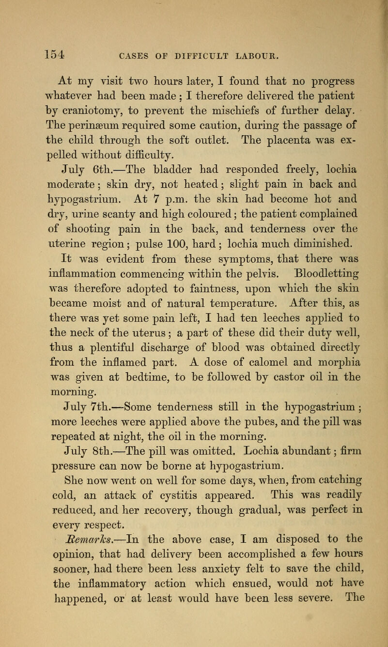 At my visit two hours later, I found that no progress whatever had been made : I therefore delivered the patient by craniotomy, to prevent the mischiefs of further delay. The perinseum required some caution, during the passage of the child through the soft outlet. The placenta was ex- pelled without difficulty. July 6th.—The bladder had responded freely, lochia moderate; skin dry, not heated; slight pain in back and hypogastrium. At 7 p.m. the skin had become hot and dry, urine scanty and high coloured; the patient complained of shooting pain in the back, and tenderness over the uterine region; pulse 100, hard ; lochia much diminished. It was evident from these symptoms, that there was inflammation commencing within the pelvis. Bloodletting was therefore adopted to faintness, upon which the skin became moist and of natural temperature. After this, as there was yet some pain left, I had ten leeches applied to the neck of the uterus ; a part of these did their duty well, thus a plentiful discharge of blood was obtained directly from the inflamed part. A dose of calomel and morphia was given at bedtime, to be followed by castor oil in the morning. July 7th.—Some tenderness still in the hypogastrium; more leeches were applied above the pubes, and the pill was repeated at night, the oil in the morning. July 8th.—The pill was omitted. Lochia abundant; firm pressure can now be borne at hypogastrium. She now went on well for some days, when, from catching cold, an attack of cystitis appeared. This was readily reduced, and her recovery, though gradual, was perfect in every respect. Remarks.—In the above case, I am disposed to the opinion, that had delivery been accomplished a few hours sooner, had there been less anxiety felt to save the child, the inflammatory action which ensued, would not have happened, or at least would have been less severe. The