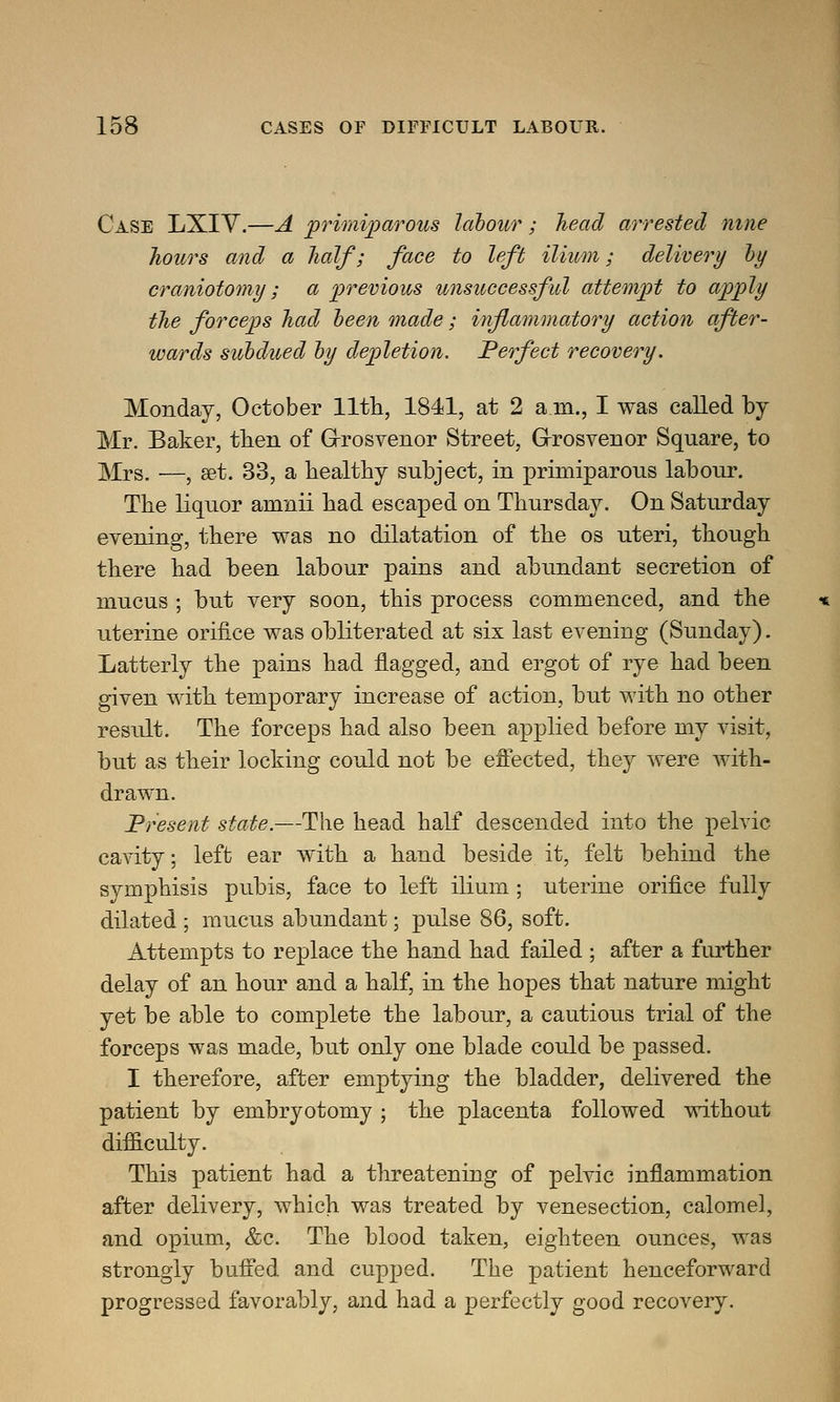 Case LXIV.—A primiparous labour; head arrested nine hours and a half; face to left ilium; delivery by craniotomy; a previous unsuccessful attempt to apply the forceps had been made; inflammatory action after- wards subdued by depletion. Perfect recovery. Monday, October nth, 1841, at 2 a in., I was called by Mr. Baker, then of Grosvenor Street, Grosvenor Square, to Mrs. —, set. 33, a healthy subject, in primiparous labour. The liquor anmii had escaped on Thursday. On Saturday evening, there was no dilatation of the os uteri, though there had been labour pains and abundant secretion of mucus ; but very soon, this process commenced, and the uterine orifice was obliterated at six last evening (Sunday). Latterly the pains had flagged, and ergot of rye had been given with temporary increase of action, but with no other result. The forceps had also been applied before my visit, but as their locking could not be effected, they were with- drawn. Present state.—The head half descended into the pelvic cavity; left ear with a hand beside it, felt behind the symphisis pubis, face to left ilium ; uterine orifice fully dilated ; mucus abundant; pulse 86, soft. Attempts to replace the hand had failed ; after a further delay of an hour and a half, in the hopes that nature might yet be able to complete the labour, a cautious trial of the forceps was made, but only one blade could be passed. I therefore, after emptying the bladder, delivered the patient by embryotomy ; the placenta followed without difficulty. This patient had a threatening of pelvic inflammation after delivery, which was treated by venesection, calomel, and opium, &c. The blood taken, eighteen ounces, was strongly buffed and cupped. The patient henceforward progressed favorably, and had a perfectly good recovery.