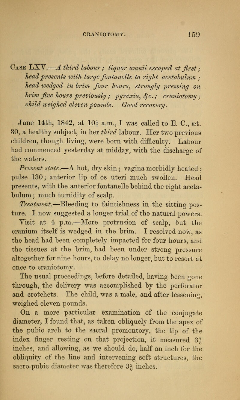 Case LXV.—A third labour ; liquor amnii escaped at first ; head presents ivith large fontanelle to right acetabulum ; head ivedged in brim four hours, strongly pressing on brim five hours previously; pyrexia, fyc.; craniotomy ; child iveighed eleven pounds. Good recovery. June 14th, 1842, at 10| a.m., I was called to E. C, get. 30, a healthy subject, in her third labour. Her two previous children, though living, were born with difficulty. Labour had commenced yesterday at midday, with the discharge of the waters. Present state.—A hot, dry skin; vagina morbidly heated; pulse 130; anterior lip of os uteri much swollen. Head presents, with the anterior fontanelle behind the right aceta- bulum ; much tumidity of scalp. Treatment.—Bleeding to faintishness in the sitting pos- ture. I now suggested a longer trial of the natural powers. Visit at 4 p.m.—More protrusion of scalp, but the cranium itself is wedged in the brim. I resolved now, as the head had been completely impacted for four hours, and the tissues at the brim, had been under strong pressure altogether for nine hours, to delay no longer, but to resort at once to craniotomy. The usual proceedings, before detailed, having been gone through, the delivery was accomplished by the perforator and crotchets. The child, was a male, and after lessening, weighed eleven pounds. On a more particular examination of the conjugate diameter, I found that, as taken obliquely from the apex of the pubic arch to the sacral promontory, the tip of the index finger resting on that projection, it measured 3^ inches, and allowing, as we should do, half an inch for the obliquity of the line and intervening soft structures, the sacro-pubic diameter was therefore 3-| inches.