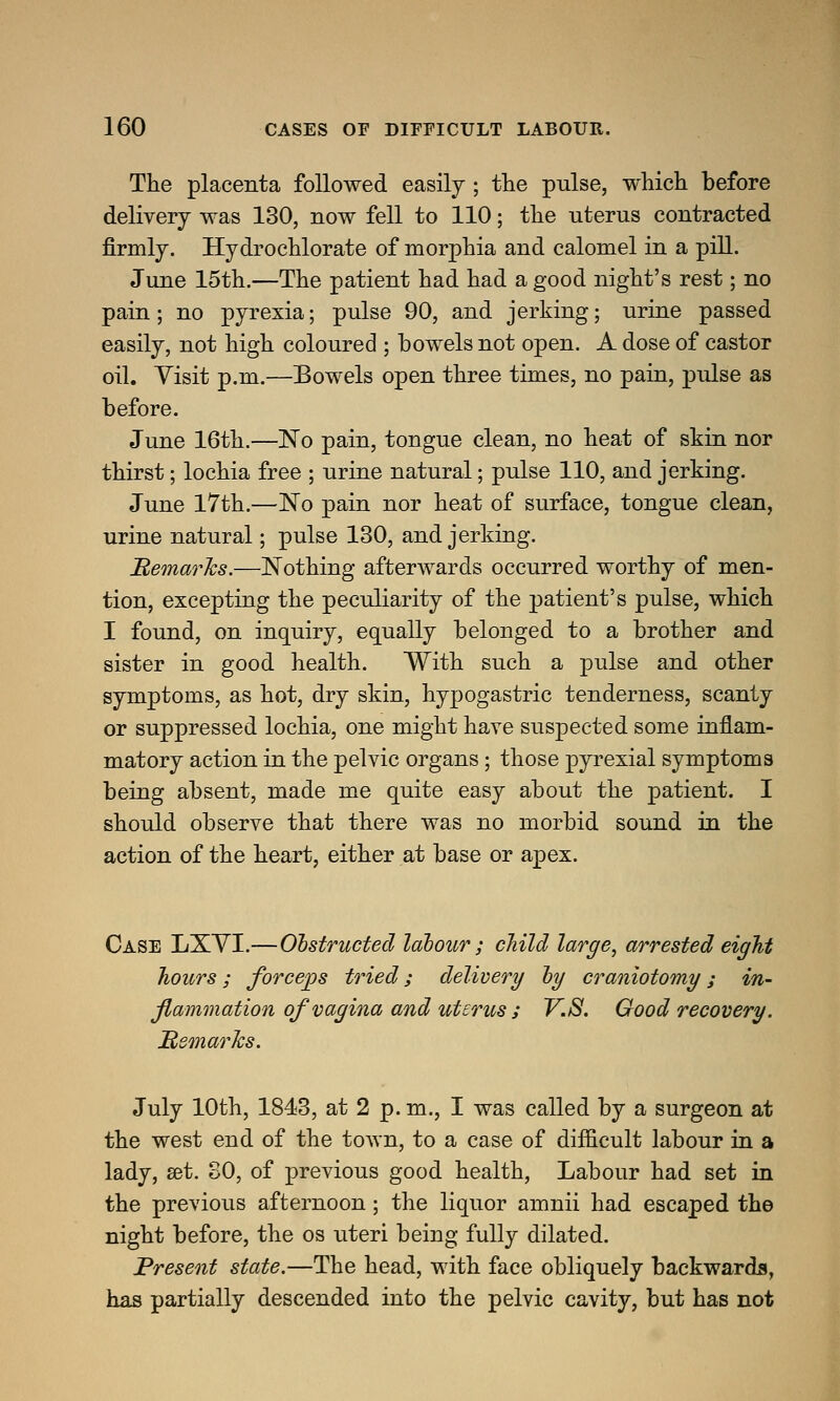 The placenta followed easily ; the pulse, which before delivery was 130, now fell to 110; the uterus contracted firmly. Hydrochlorate of morphia and calomel in a pill. June 15th.—The patient had had a good night's rest; no pain; no pyrexia; pulse 90, and jerking; urine passed easily, not high coloured ; bowels not open. A dose of castor oil. Visit p.m.—Bowels open three times, no pain, pulse as before. June 16th.—No pain, tongue clean, no heat of skin nor thirst; lochia free ; urine natural; pulse 110, and jerking. June 17th.—No pain nor heat of surface, tongue clean, urine natural; pulse 130, and jerking. Remarks.—Nothing afterwards occurred worthy of men- tion, excepting the peculiarity of the patient's pulse, which I found, on inquiry, equally belonged to a brother and sister in good health. With such a pulse and other symptoms, as hot, dry skin, hypogastric tenderness, scanty or suppressed lochia, one might have suspected some inflam- matory action in the pelvic organs; those pyrexial symptoms being absent, made me quite easy about the patient. I should observe that there was no morbid sound in the action of the heart, either at base or apex. Case LXYI.—Obstructed labour; child large, arrested eight hours; forceps tried; delivery by craniotomy; in- flammation of vagina and uterus ; V.iS. Good recovery. Remarks. July 10th, 1843, at 2 p. m., I was called by a surgeon at the west end of the town, to a case of difficult labour in a lady, set. 80, of previous good health, Labour had set in the previous afternoon; the liquor amnii had escaped the night before, the os uteri being fully dilated. Present state.—The head, with face obliquely backwards, has partially descended into the pelvic cavity, but has not