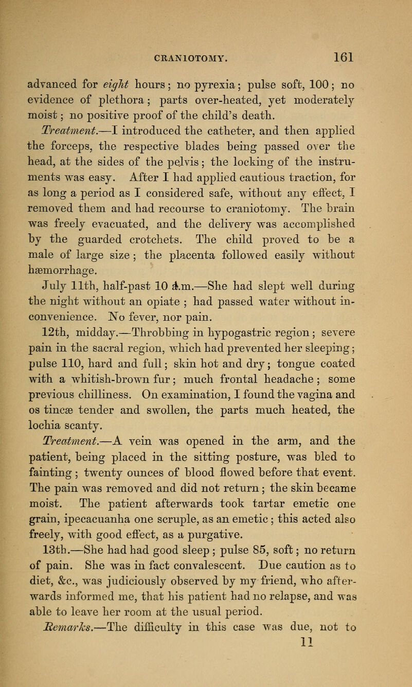 advanced for eight hours; no pyrexia; pulse soft, 100; no evidence of plethora; parts over-heated, yet moderately moist; no positive proof of the child's death. Treatment.—I introduced the catheter, and then applied the forceps, the respective blades being passed over the head, at the sides of the pelvis; the locking of the instru- ments was easy. After I had applied cautious traction, for as long a period as I considered safe, without any effect, I removed them and had recourse to craniotomy. The brain was freely evacuated, and the delivery was accomplished by the guarded crotchets. The child proved to be a male of large size ; the placenta followed easily without haemorrhage. July 11th, half-past 10 aVm.—She had slept well during the night without an opiate ; had passed water without in- convenience. JNTo fever, nor pain. 12th, midday.—Throbbing in hypogastric region; severe pain in the sacral region, which had prevented her sleeping; pulse 110, hard and full; skin hot and dry; tongue coated with a whitish-brown fur; much frontal headache ; some previous chilliness. On examination, I found the vagina and os tineas tender and swollen, the parts much heated, the lochia scanty. Treatment.—A vein was opened in the arm, and the patient, being placed in the sitting posture, was bled to fainting ; twenty ounces of blood flowed before that event. The pain was removed and did not return; the skin became moist. The patient afterwards took tartar emetic one grain, ipecacuanha one scruple, as an emetic ; this acted also freely, with good effect, as a purgative. 13th.—She had had good sleep ; pulse 85, soft; no return of pain. She was in fact convalescent. Due caution as to diet, &c, was judiciously observed by my friend, who after- wards informed me, that his patient had no relapse, and was able to leave her room at the usual period. Bemarks.—The difficulty in this case was due, not to 11