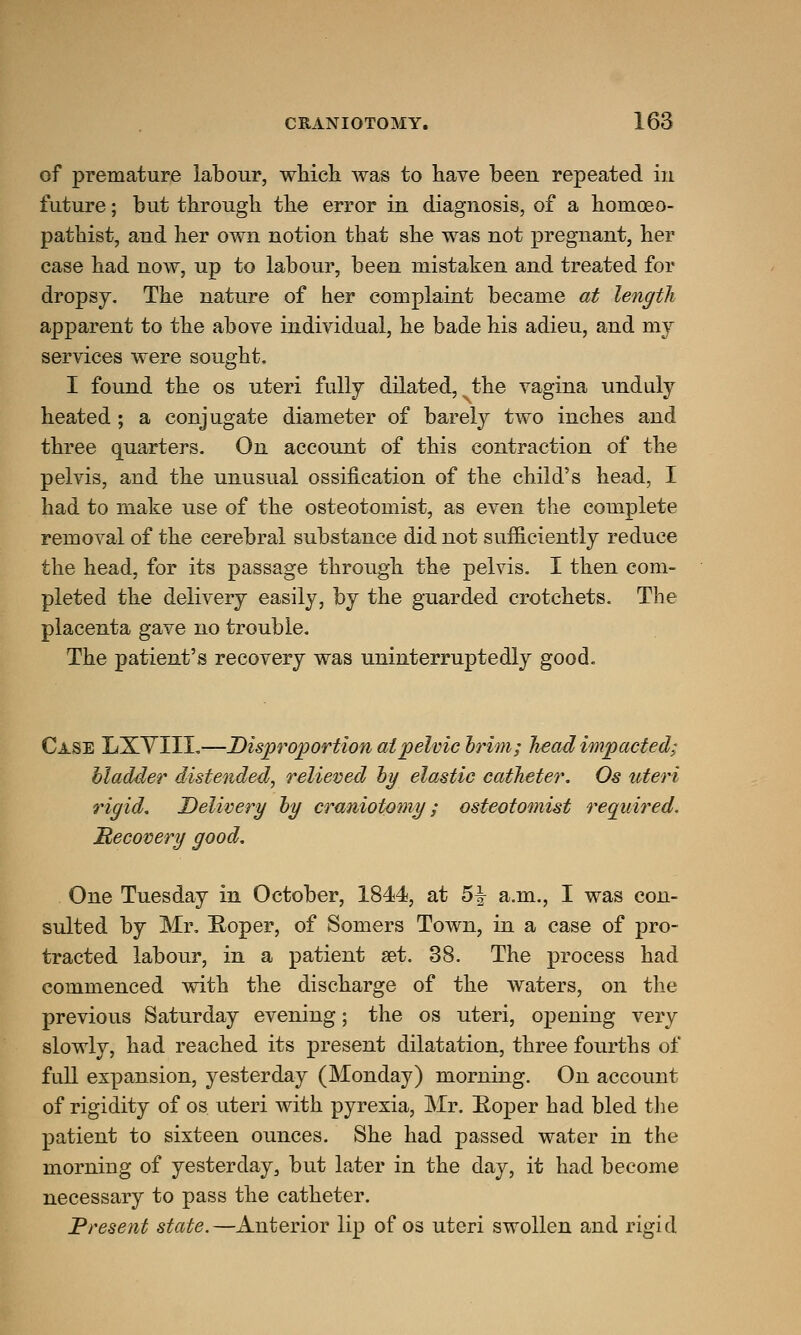 of premature labour, which was to have been repeated in future; but through the error in diagnosis, of a homoeo- pathist, and her own notion that she was not pregnant, her case had now, up to labour, been mistaken and treated for dropsy. The nature of her complaint became at length apparent to the above individual, he bade his adieu, and my services were sought. I found the os uteri fully dilated, the vagina unduly heated ; a conjugate diameter of barely two inches and three quarters. On account of this contraction of the pelvis, and the unusual ossification of the child's head, I had to make use of the osteotomist, as even the complete removal of the cerebral substance did not sufficiently reduce the head, for its passage through the pelvis. I then com- pleted the delivery easily, by the guarded crotchets. The placenta gave no trouble. The patient's recovery was uninterruptedly good. Case LXVXIL—Disproportion at pelvic brim; head impacted; bladder distended, relieved by elastic catheter. Os uteri rigid. Delivery by craniotomy; osteotomist required. Recovery good. One Tuesday in October, 1844, at 5-§- a.m., I was con- sulted by Mr. Roper, of Somers Town, in a case of pro- tracted labour, in a patient set. 38. The process had commenced with the discharge of the waters, on the previous Saturday evening; the os uteri, opening very slowly, had reached its present dilatation, three fourths of full expansion, yesterday (Monday) morning. On account of rigidity of os uteri with pyrexia, Mr. Roper had bled the patient to sixteen ounces. She had passed water in the morning of yesterday, but later in the day, it had become necessary to pass the catheter. Present state.—^Anterior lip of os uteri swollen and rigid