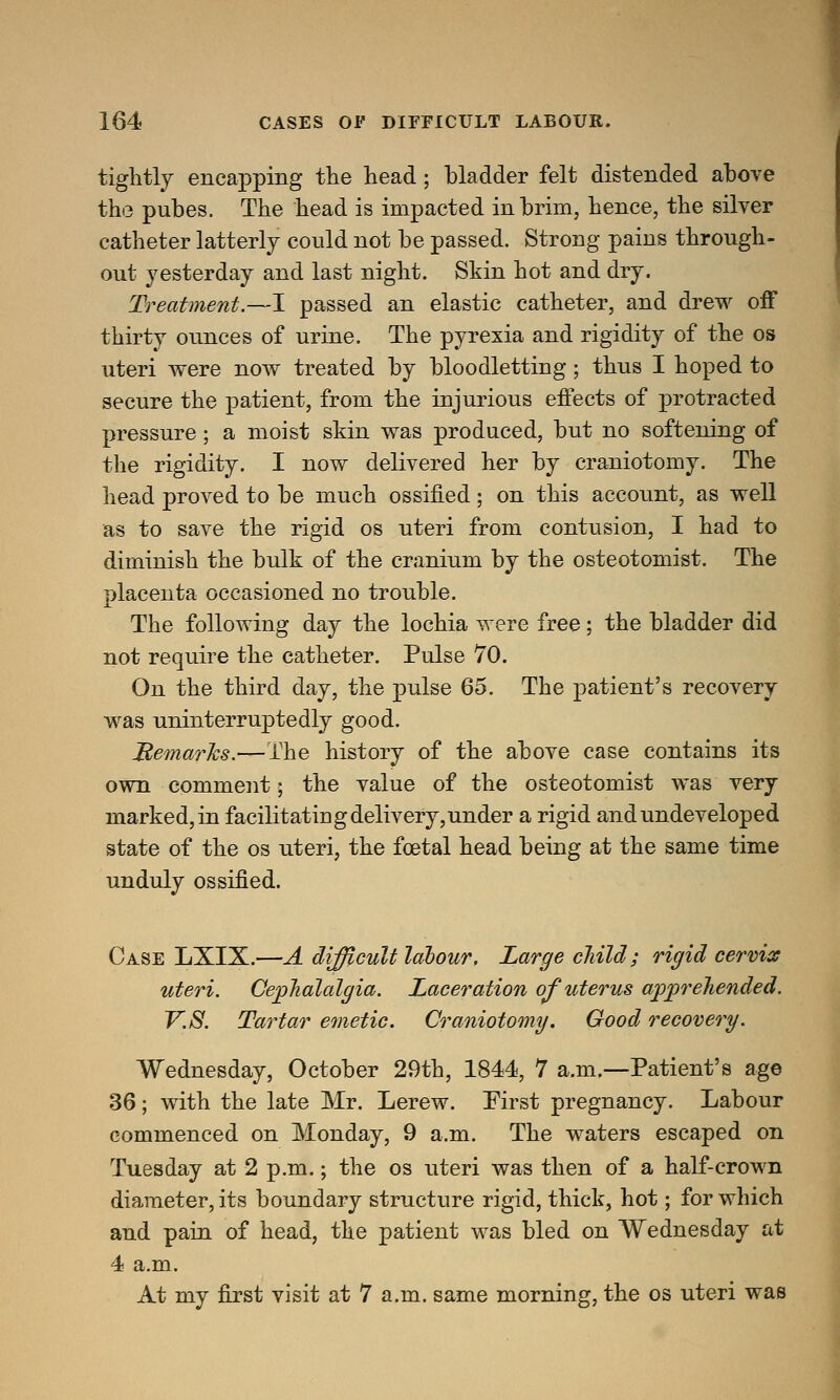tightly encapping the head; bladder felt distended above the pubes. The head is impacted in brim, hence, the silver catheter latterly could not be passed. Strong pains through- out yesterday and last night. Skin hot and dry. Treatment.—I passed an elastic catheter, and drew off thirty ounces of urine. The pyrexia and rigidity of the os uteri were now treated by bloodletting; thus I hoped to secure the patient, from the injurious effects of protracted pressure; a moist skin was produced, but no softening of the rigidity. I now delivered her by craniotomy. The head proved to be much ossified; on this account, as well as to save the rigid os uteri from contusion, I had to diminish the bulk of the cranium by the osteotomist. The placenta occasioned no trouble. The following day the lochia were free; the bladder did not require the catheter. Pulse 70. On the third day, the pulse 65. The patient's recovery was uninterruptedly good. Remarks.—The history of the above case contains its own comment; the value of the osteotomist was very marked, in facilitating delivery,under a rigid and undeveloped state of the os uteri, the fetal head being at the same time unduly ossified. Case LXIX.—A difficult labour. Large child; rigid cervix uteri. Cephalalgia. Laceration of uterus apprehended. V.S. Tartar emetic. Craniotomy. Good recovery. Wednesday, October 29th, 1844, 7 a.m.—Patient's age 36; with the late Mr. Lerew. First pregnancy. Labour commenced on Monday, 9 a.m. The waters escaped on Tuesday at 2 p.m.; the os uteri was then of a half-crown diameter, its boundary structure rigid, thick, hot; for which and pain of head, the patient was bled on Wednesday at 4 a.m. At my first visit at 7 a.m. same morning, the os uteri was