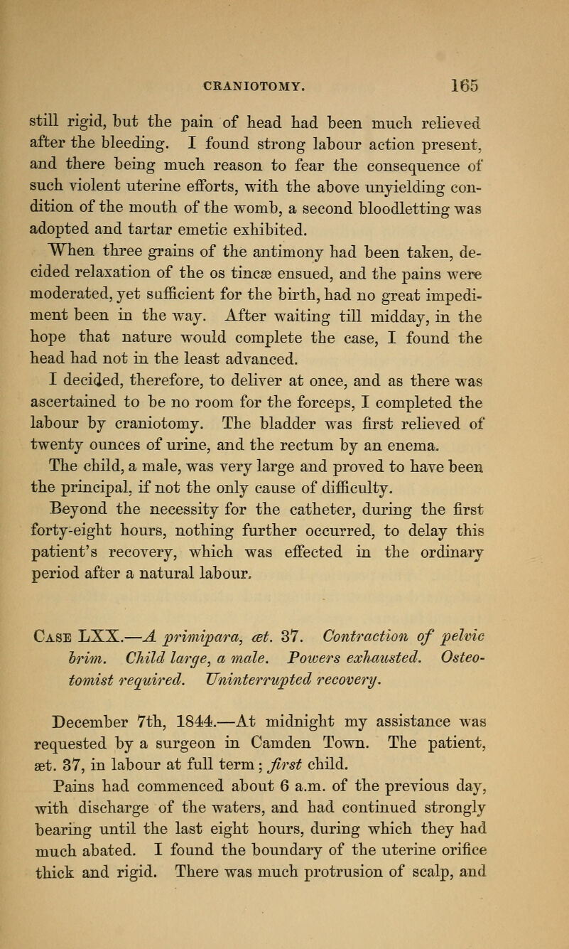 still rigid, but the pain of head had been much relieved after the bleeding. I found strong labour action present, and there being much reason to fear the consequence of such violent uterine efforts, with the above unyielding con- dition of the mouth of the womb, a second bloodletting was adopted and tartar emetic exhibited. When three grains of the antimony had been taken, de- cided relaxation of the os tincse ensued, and the pains were moderated, yet sufficient for the birth, had no great impedi- ment been in the way. After waiting till midday, in the hope that nature would complete the case, I found the head had not in the least advanced. I decided, therefore, to deliver at once, and as there was ascertained to be no room for the forceps, I completed the labour by craniotomy. The bladder was first relieved of twenty ounces of urine, and the rectum by an enema. The child, a male, was very large and proved to have been the principal, if not the only cause of difficulty. Beyond the necessity for the catheter, during the first forty-eight hours, nothing further occurred, to delay this patient's recovery, which was effected in the ordinary period after a natural labour. Case LXX.—A primipara, cet. 37. Contraction of pelvic trim. Child large, a male. Poivers exhausted. Osteo- tomist required. Uninterrupted recovery. December 7th, 1844.—At midnight my assistance was requested by a surgeon in Camden Town. The patient, set. 37, in labour at full term; first child. Pains had commenced about 6 a.m. of the previoiis day, with discharge of the waters, and had continued strongly bearing until the last eight hours, during which they had much abated. I found the boundary of the uterine orifice thick and rigid. There was much protrusion of scalp, and