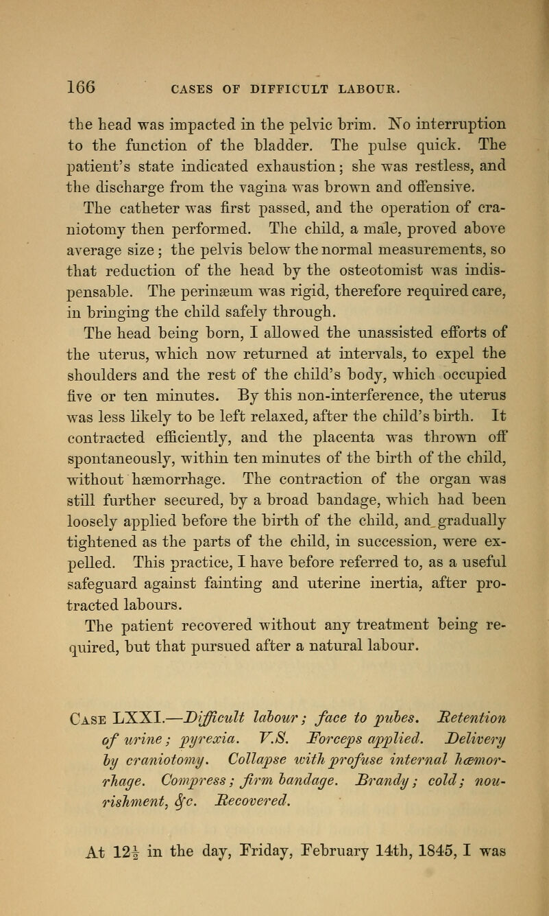 the head was impacted in the pelvic brim. No interruption to the function of the bladder. The pulse quick. The patient's state indicated exhaustion; she was restless, and the discharge from the vagina was brown and offensive. The catheter was first passed, and the operation of cra- niotomy then performed. The child, a male, proved above average size; the pelvis below the normal measurements, so that reduction of the head by the osteotomist was indis- pensable. The peringeum was rigid, therefore required care, in bringing the child safely through. The head being born, I allowed the unassisted efforts of the uterus, which now returned at intervals, to expel the shoulders and the rest of the child's body, which occupied five or ten minutes. By this non-interference, the uterus was less likely to be left relaxed, after the child's birth. It contracted efficiently, and the placenta was thrown off spontaneously, within ten minutes of the birth of the child, without haemorrhage. The contraction of the organ was still further secured, by a broad bandage, which had been loosely applied before the birth of the child, and^ gradually tightened as the parts of the child, in succession, were ex- pelled. This practice, I have before referred to, as a useful safeguard against fainting and uterine inertia, after pro- tracted labours. The patient recovered without any treatment being re- quired, but that pursued after a natural labour. Case LXXI.—Difficult labour; face to pubes. Retention of urine; pyrexia. V.S. Forceps applied. Delivery by craniotomy. Collapse with profuse internal haemor- rhage. Compress; firm bandage. Brandy; cold; nou- rishment, Sfc. Recovered. At 12| in the day, Friday, February 14th, 1845, I was