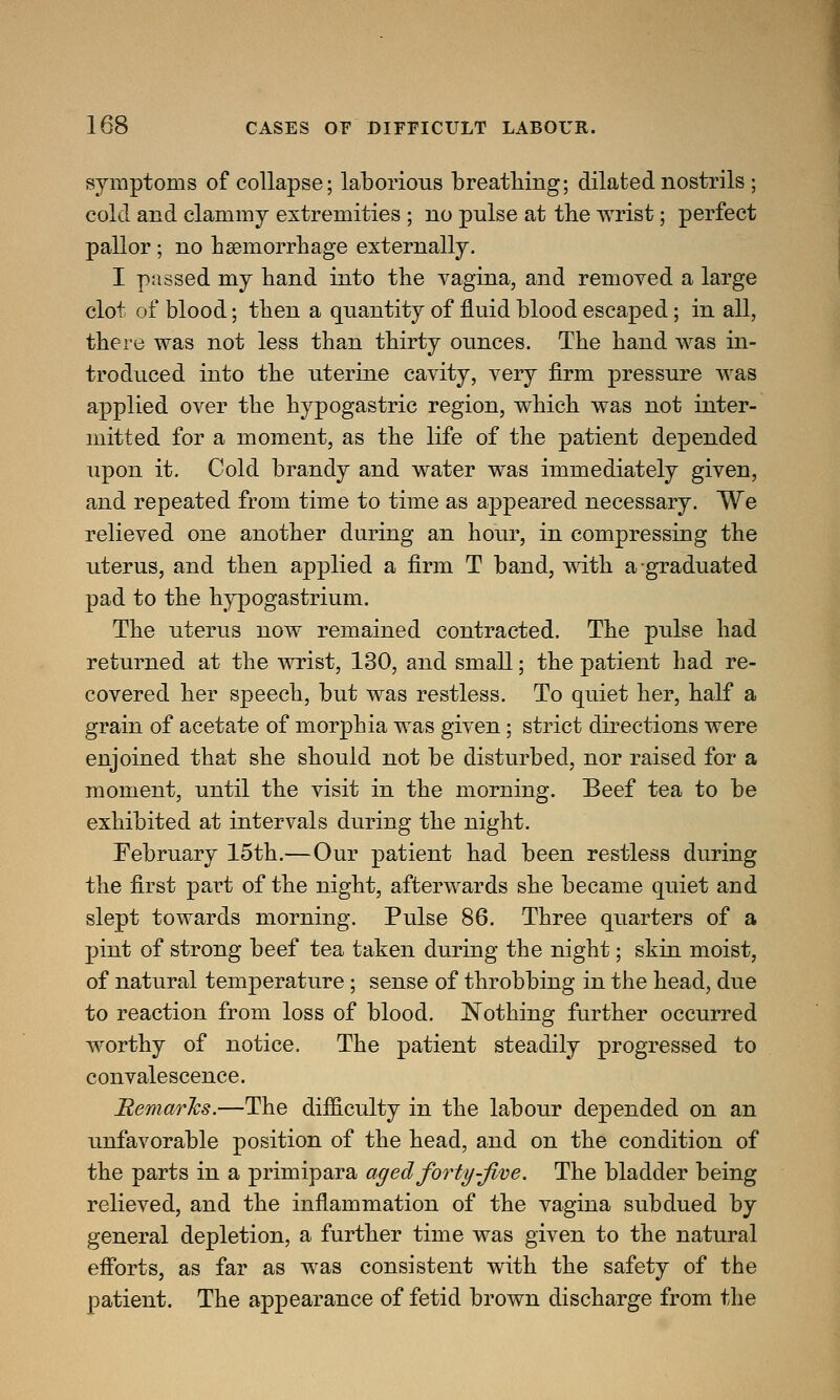 symptoms of collapse; laborious breathing; dilated nostrils ; cold and clammy extremities ; no pulse at the wrist; perfect pallor ; no haemorrhage externally. I passed my hand into the vagina, and removed a large clot of blood; then a quantity of fluid blood escaped; in all, there was not less than thirty ounces. The hand was in- troduced into the uterine cavity, very firm pressure was applied over the hypogastric region, which was not inter- mitted for a moment, as the life of the patient depended upon it. Cold brandy and water was immediately given, and repeated from time to time as appeared necessary. We relieved one another during an hour, in compressing the uterus, and then applied a firm T band, with a graduated pad to the hypogastrium. The uterus now remained contracted. The pulse had returned at the wrist, 130, and small; the patient had re- covered her speech, but was restless. To quiet her, half a grain of acetate of morphia was given; strict directions were enjoined that she should not be disturbed, nor raised for a moment, until the visit in the morning. Beef tea to be exhibited at intervals during the night. February 15th.—Our patient had been restless during the first part of the night, afterwards she became quiet and slept towards morning. Pulse 86. Three quarters of a pint of strong beef tea taken during the night; skin moist, of natural temperature; sense of throbbing in the head, due to reaction from loss of blood. Nothing further occurred worthy of notice. The patient steadily progressed to convalescence. Remarks.—The difficulty in the labour depended on an unfavorable position of the head, and on the condition of the parts in a primipara aged forty-five. The bladder being relieved, and the inflammation of the vagina subdued by general depletion, a further time was given to the natural efforts, as far as was consistent with the safety of the patient. The appearance of fetid brown discharge from the