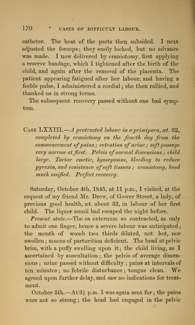 catheter. The heat of the parts then subsided. I next adjusted the forceps; they easily locked, but no advance was made. I now delivered by craniotomy, first applying a reserve bandage, which I tightened after the birth of the child, and again after the removal of the placenta. The patient appearing fatigued after her labour, and having a feeble pulse, I administered a cordial; she then rallied, and thanked us in strong terms. The subsequent recovery passed without one bad symp- tom. Case LXXIII.—A protracted labour in a primipara, cet. 32, completed by craniotomy on the fourth day from the commencement of pains; retention of urine ; soft passage very narrow at first. Pelvis of normal dimensions; child large. Tartar emetic, hyoscyamus, bleeding to reduce pyrexia, and resistance of soft tissues ; craniotomy, head much ossified. Perfect recovery. Saturday, October 4th, 1845, at 11 p.m., I visited, at the request of my friend Mr. Drew, of Grower Street, a lady, of previous good health, set. about 32, in labour of her first child. The liquor amnii had escaped the night before. Present state.—The os externum so contracted, as only to admit one finger, hence a severe labour was anticipated; the mouth of womb two thirds dilated, not hot, nor swollen; mucus of parturition deficient. The head at pelvic brim, with a puffy swelling upon it; the child living, as I ascertained by auscultation; the pelvis of average dimen- sions ; urine passed without difficulty ; pains at intervals of ten minutes ; no febrile disturbance; tongue clean. We agreed upon further delay, and saw no indications for treat- ment. October 5th.—At 3^ p.m. I was again sent for ; the pains were not so strong; the head had engaged in the pelvic