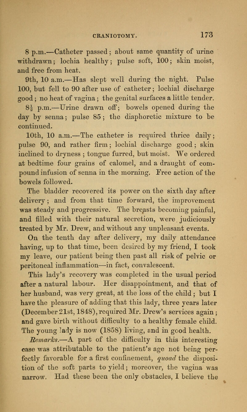 8 p.m.—Catheter passed; about same quantity of urine withdrawn; lochia healthy; pulse soft, 100; skin moist, and free from heat. 9th, 10 a.m.—Has slept well during the night. Pulse 100, but fell to 90 after use of catheter; lochial discharge good; no heat of vagina ; the genital surfaces a little tender. 8| p.m.—Urine drawn off; bowels opened during the day by senna; pulse 85; the diaphoretic mixture to be continued. 10th, 10 a.m.—The catheter is required thrice daily; pulse 90, and rather firm; lochial discharge good; skin inclined to dryness ; tongue furred, but moist. We ordered at bedtime four grains of calomel, and a draught of com- pound infusion of senna in the morning, Free action of the bowels followed. The bladder recovered its power on the sixth day after delivery; and from that time forward, the improvement was steady and progressive. The breasts becoming painful, and filled with their natural secretion, were. judiciously treated by Mr. Drew, and without any unpleasant events. On the tenth day after delivery, my daily attendance having, up to that time, been desired by my friend, I took my leave, our patient being then past all risk of pelvic or peritoneal inflammation—in fact, convalescent. This lady's recovery was completed in the usual period after a natural labour. Her disappointment, and that of her husband, was very great, at the loss of the child; but I have the pleasure of adding that this lady, three years later (December 21st, 1848), required Mr. Drew's services again; and gave birth without difficulty to a healthy female child. The young lady is now (1858) living, and in good health. Hematics.—A part of the difficulty in this interesting case was attributable to the patient's age not being per- fectly favorable for a first confinement, quoad the disposi- tion of the soft parts to yield; moreover, the vagina was narrow. Had these been the only obstacles, I believe the