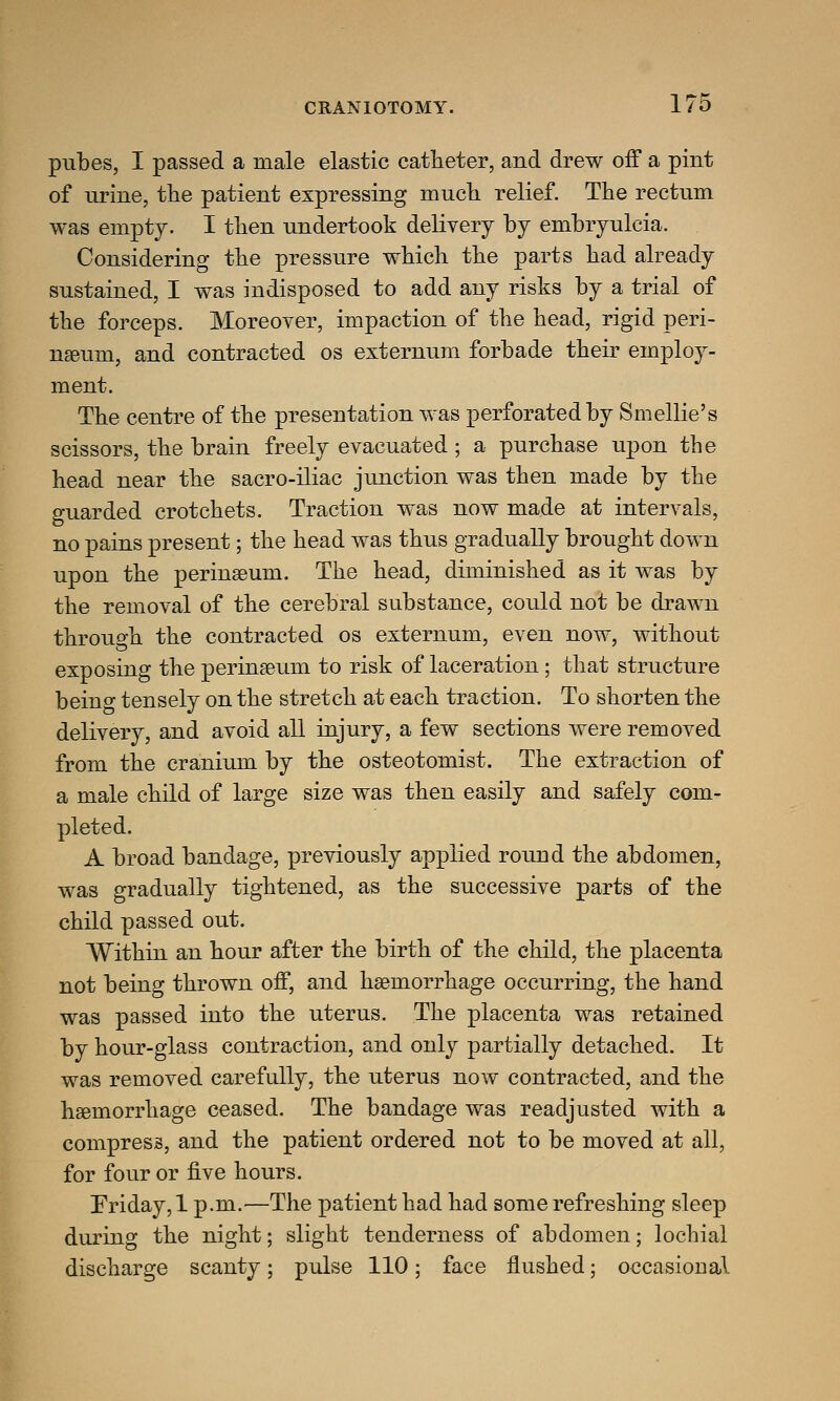 pubes, I passed a male elastic catheter, and drew off a pint of urine, the patient expressing much relief. The rectum was empty. I then undertook delivery by embryulcia. Considering the pressure which the parts had already sustained, I was indisposed to add any risks by a trial of the forceps. Moreover, impaction of the head, rigid peri- neum, and contracted os externum forbade their employ- ment. The centre of the presentation was perforated by Smellie's scissors, the brain freely evacuated ; a purchase upon the head near the sacro-iliac junction was then made by the guarded crotchets. Traction was now made at intervals, no pains present; the head was thus gradually brought down upon the perinaeum. The head, diminished as it was by the removal of the cerebral substance, could not be drawn through the contracted os externum, even now, without exposing the perinseum to risk of laceration; that structure beino- tensely on the stretch at each traction. To shorten the delivery, and avoid all injury, a few sections were removed from the cranium by the osteotomist. The extraction of a male child of large size was then easily and safely com- pleted. A broad bandage, previously applied round the abdomen, was gradually tightened, as the successive parts of the child passed out. Within an hour after the birth of the child, the placenta not being thrown off, and haemorrhage occurring, the hand was passed into the uterus. The placenta was retained by hour-glass contraction, and only partially detached. It was removed carefully, the uterus now contracted, and the haemorrhage ceased. The bandage was readjusted with a compress, and the patient ordered not to be moved at all, for four or five hours. Friday, 1 p.m.—The patient had had some refreshing sleep during the night; slight tenderness of abdomen; lochial discharge scanty; pulse 110; face flushed; occasional