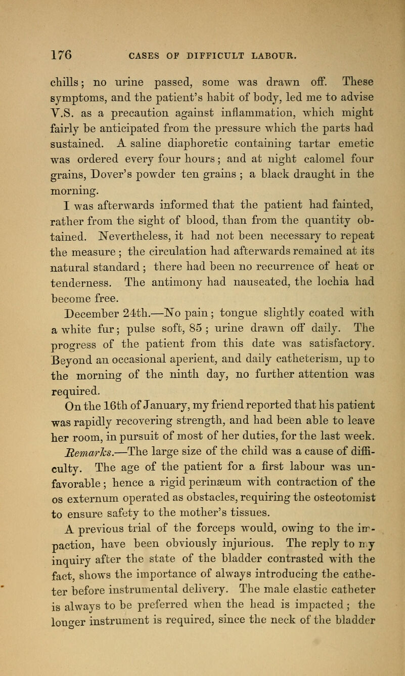 chills; no urine passed, some was drawn off. These symptoms, and the patient's habit of body, led me to advise V.S. as a precaution against inflammation, which might fairly be anticipated from the pressure which the parts had sustained. A saline diaphoretic containing tartar emetic was ordered every four hours; and at night calomel four grains, Dover's powder ten grains ; a black draught in the morning. I was afterwards informed that the patient had fainted, rather from the sight of blood, than from the quantity ob- tained. Nevertheless, it had not been necessary to repeat the measure ; the circulation had afterwards remained at its natural standard ; there had been no recurrence of heat or tenderness. The antimony had nauseated, the lochia had become free. December 24th.—No pain; tongue slightly coated with a white fur; pulse soft, 85 ; urine drawn off daily. The progress of the patient from this date was satisfactory. Beyond an occasional aperient, and daily catheterism, up to the morning of the ninth day, no further attention was required. On the 16th of January, my friend reported that his patient was rapidly recovering strength, and had been able to leave her room, in pursuit of most of her duties, for the last week. 'Remarks.—The large size of the child was a cause of diffi- culty. The age of the patient for a first labour was un- favorable ; hence a rigid perineum with contraction of the os externum operated as obstacles, requiring the osteotomist to ensure safety to the mother's tissues. A previous trial of the forceps would, owing to the irr- paction, have been obviously injurious. The reply to my inquiry after the state of the bladder contrasted with the fact shows the importance of always introducing tbe cathe- ter before instrumental delivery. The male elastic catheter is always to be preferred when the head is impacted; the lono-er instrument is required, since the neck of the bladder