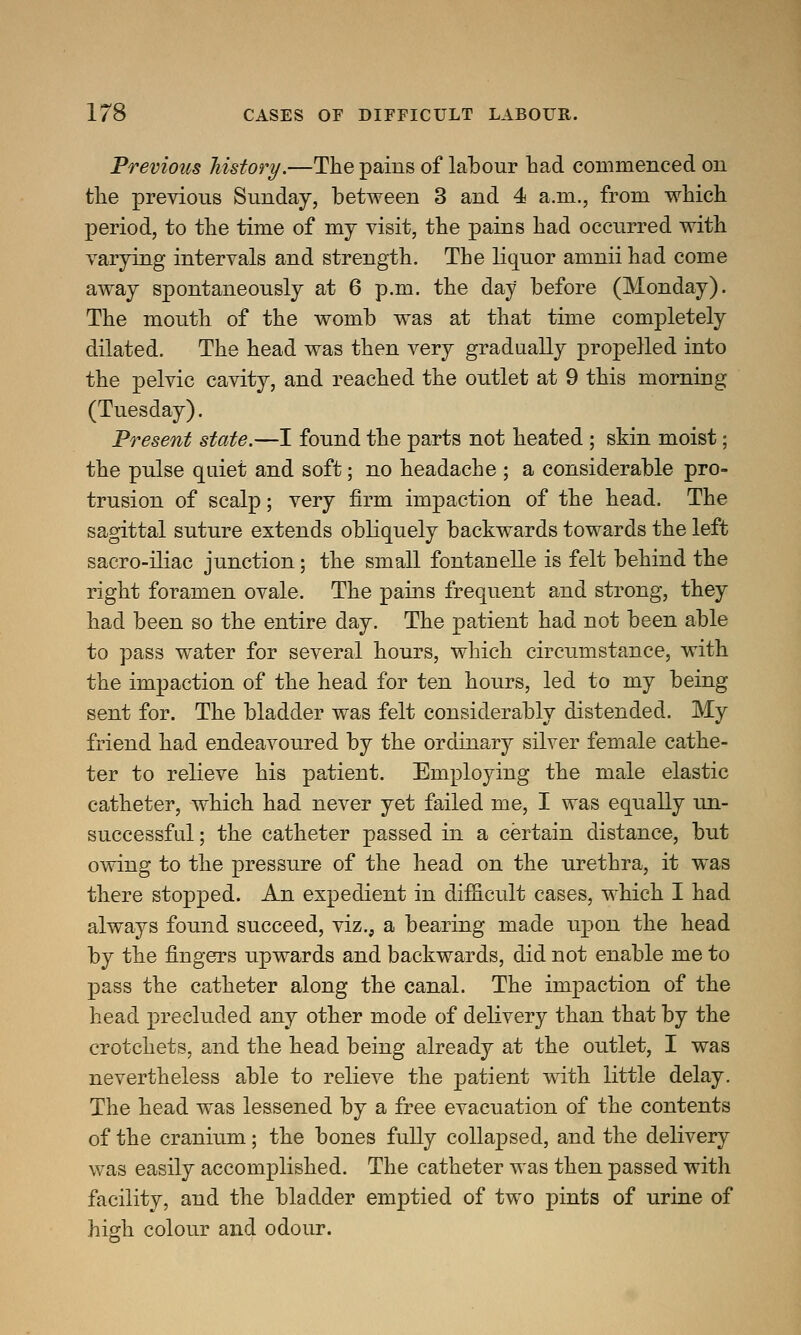 Previous history.—The pains of labour had commenced on the previous Sunday, between 3 and 4 a.m., from which period, to the time of my visit, the pains had occurred with varying intervals and strength. The liquor amnii had come away spontaneously at 6 p.m. the day before (Monday). The mouth of the womb was at that time completely dilated. The head was then very gradually propelled into the pelvic cavity, and reached the outlet at 9 this morning (Tuesday). Present state.—I found the parts not heated ; skin moist; the pulse quiet and soft; no headache ; a considerable pro- trusion of scalp; very firm impaction of the head. The sagittal suture extends obliquely backwards towards the left sacro-iliac junction; the small fontanelle is felt behind the right foramen ovale. The pains frequent and strong, they had been so the entire day. The patient had not been able to pass water for several hours, which circumstance, with the impaction of the head for ten hours, led to my being sent for. The bladder was felt considerably distended. My friend had endeavoured by the ordinary silver female cathe- ter to relieve his patient. Employing the male elastic catheter, which had never yet failed me, I was equally un- successful; the catheter passed in a certain distance, but owing to the pressure of the head on the urethra, it was there stopped. An expedient in difficult cases, which I had always found succeed, viz., a bearing made upon the head by the fingers upwards and backwards, did not enable me to pass the catheter along the canal. The impaction of the head precluded any other mode of delivery than that by the crotchets, and the head being already at the outlet, I was nevertheless able to relieve the patient with little delay. The head was lessened by a free evacuation of the contents of the cranium; the bones fully collapsed, and the delivery was easily accomplished. The catheter was then passed with facility, and the bladder emptied of two pints of urine of high colour and odour.