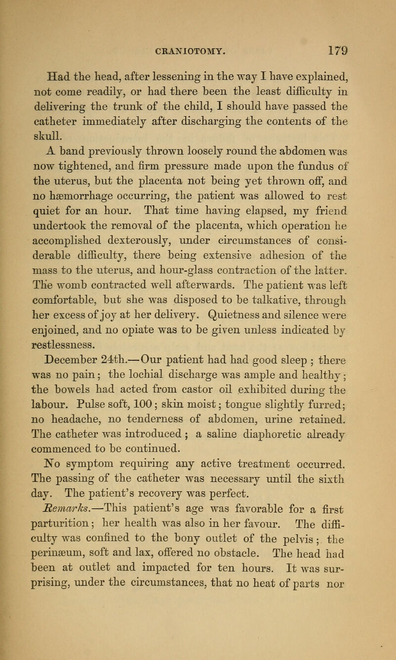 Had the head, after lessening in the way I have explained, not come readily, or had there been the least difficulty in delivering the trunk of the child, I should have passed the catheter immediately after discharging the contents of the skull. A band previously thrown loosely round the abdomen was now tightened, and firm pressure made upon the fundus of the uterus, but the placenta not being yet thrown off, and no haemorrhage occurring, the patient was allowed to rest quiet for an hour. That time having elapsed, my friend undertook the removal of the placenta, which operation he accomplished dexterously, under circumstances of consi- derable difficulty, there being extensive adhesion of the mass to the uterus, and hour-glass contraction of the latter. The womb contracted well afterwards. The patient was left comfortable, but she was disposed to be talkative, through her excess of joy at her delivery. Quietness and silence were enjoined, and no opiate was to be given unless indicated by restlessness. December 24th.—Our patient had had good sleep ; there was no pain; the lochial discharge was ample and healthy; the bowels had acted from castor oil exhibited during the labour. Pulse soft, 100; skin moist; tongue slightly furred; no headache, no tenderness of abdomen, urine retained. The catheter was introduced ; a saline diaphoretic already commenced to be continued. No symptom requiring any active treatment occurred. The passing of the catheter was necessary until the sixth day. The patient's recovery was perfect. Remarks.—This patient's age was favorable for a first parturition; her health was also in her favour. The diffi- culty was confined to the bony outlet of the pelvis; the perinaeum, soft and lax, offered no obstacle. The head had been at outlet and impacted for ten hours. It was sur- prising, under the circumstances, that no heat of parts nor