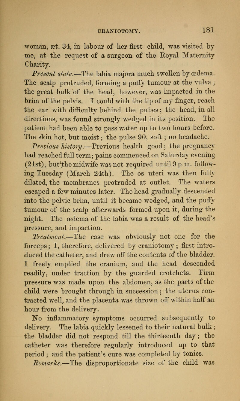 woman, set. 34, in labour of her first child, was visited by me, at the request of a surgeon of the Royal Maternity Charity. Present state.—The labia majora much swollen by oedema. The scalp protruded, forming a puffy tumour at the vulva ; the great bulk of the head, however, was impacted in the brim of the pelvis. I could with the tip of my finger, reach the ear with difficulty behind the pubes; the head, in all directions, was found strongly wedged in its position. The patient had been able to pass water up to two hours before. The skin hot, but moist; the pulse 90, soft; no headache. Previous history.—Previous health good; the pregnancy had reached full term; pains commenced on Saturday evening (21st), but^the midwife was not required until 9 p.m. follow- ing Tuesday (March 24th). The os uteri was then fully dilated, the membranes protruded at outlet. The waters escaped a few minutes later. The head gradually descended into the pelvic brim, until it became wedged, and the puffy tumour of the scalp afterwards formed upon it, during the night. The oedema of the labia was a result of the head's pressure, and impaction. Treatment.—The case was obviously not one for the forceps; I, therefore, delivered by craniotomy ; first intro- duced the catheter, and drew off the contents of the bladder. I freely emptied the cranium, and the head descended readily, under traction by the guarded crotchets. Firm pressure was made upon the abdomen, as the parts of the child were brought through in succession; the uterus con- tracted well, and the placenta was thrown off within half an hour from the delivery. No inflammatory symptoms occurred subsequently to delivery. The labia quickly lessened to their natural bulk ; the bladder did not respond till the thirteenth day; the catheter was therefore regularly introduced up to that period ; and the patient's cure was completed by tonics. Remarks.—The disproportionate size of the child was