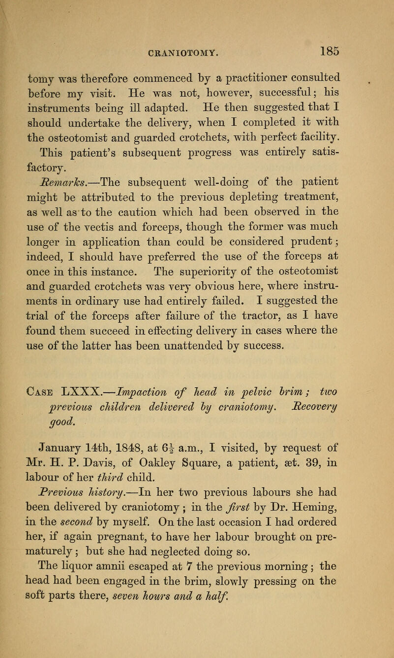 tomy was therefore commenced by a practitioner consulted before my visit. He was not, however, successful; his instruments being ill adapted. He then suggested that I should undertake the delivery, when I completed it with the osteotomist and guarded crotchets, with perfect facility. This patient's subsequent progress was entirely satis- factory. Remarks.—The subsequent well-doing of the patient might be attributed to the previous depleting treatment, as well as to the caution which had been observed in the use of the vectis and forceps, though the former was much longer in application than could be considered prudent; indeed, I should have preferred the use of the forceps at once in this instance. The superiority of the osteotomist and guarded crotchets was very obvious here, where instru- ments in ordinary use had entirely failed. I suggested the trial of the forceps after failure of the tractor, as I have found them succeed in effecting delivery in cases where the use of the latter has been unattended by success. Case LXXX.—Impaction of head in pelvic brim; two previous children delivered by craniotomy. Recovery good. January 14th, 1848, at Q\ a.m., I visited, by request of Mr. H. P. Davis, of Oakley Square, a patient, get. 39, in labour of her third child. Previous history.—In her two previous labours she had been delivered by craniotomy ; in the first by Dr. Herniag, in the second by myself. On the last occasion I had ordered her, if again pregnant, to have her labour brought on pre- maturely ; but she had neglected doing so. The liquor amnii escaped at 7 the previous morning ; the head had been engaged in the brim, slowly pressing on the soft parts there, seven hours and a half.