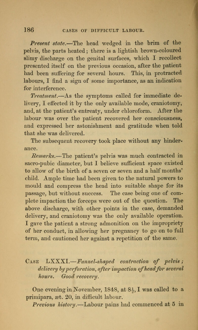 Present state.—The head wedged in the brim of the pelvis, the parts heated; there is a lightish brown-coloured slimy discharge on the genital surfaces, which I recollect presented itself on the previous occasion, after the patient had been suffering for several hours. This, in protracted labours, I find a sign of some importance, as an indication for interference. Treatment.—As the symptoms called for immediate de- livery, I effected it by the only available mode, craniotomy, and, at the patient's entreaty, under chloroform. After the labour was over the patient recovered her consciousness, and expressed her astonishment and gratitude when told that she was delivered. The subsequent recovery took place without any hinder- ance. Remarks.—The patient's pelvis was much contracted in sacro-pubic diameter, but I believe sufficient space existed to allow of the birth of a seven or seven and a half months' child. Ample time had been given to the natural powers to mould and compress the head into suitable shape for its passage, but without success. The case being one of com- plete inrpaetion the forceps were out of the question. The above discharge, with other points in the case, demanded delivery, and craniotomy was the only available operation. I gave the patient a strong admonition on the impropriety of her conduct, in allowing her pregnancy to go on to full term, and cautioned her against a repetition of the same. Case LXXXI.—Funnel-shaped contraction of pelvis; delivery by perforation, after impaction of head for several hours. Good recovery. One evening in November, 1848, at 8-J, I was called to a primipara, set. 20, in difficult labour. Previous history.—Labour pains had commenced at 5 in