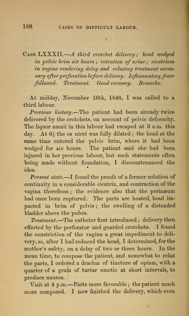 Case LXXXII.—A third crotchet delivery; head wedged in pelvic brim six hours ; retention of urine; cicatrices in vagina rendering delay and relaxing treatment neces- sary after perforation before delivery. Inflammatory fever followed. Treatment. Good recovery. Remarks. At midday, November 16th, 1848, I was called to a third labour. Previous history.—The patient had been already twice delivered by the crotchets, on account of pelvic deformity. The liquor amnii in this labour had escaped at 3 a.m. this day. At 6| the os uteri was fully dilated ; the head at the same time entered the pelvic brim, where it had been wedged for six hours. The patient said she had been injured in her previous labour, but such statements often being made without foundation, I discountenanced the idea. Present state.—I found the proofs of a former solution of continuity in a considerable cicatrix, and contraction of the vagina therefrom ; the evidence also that the perinamm had once been ruptured. The parts are heated, head im- pacted in brim of pelvis ; the swelling of a distended bladder above the pubes. Treatment.—The catheter first introduced ; delivery then effected by the perforator and guarded crotchets. I found the constriction of the vagina a great impediment to deli- very, so, after I had reduced the head, I determined, for the mother's safety, on a delay of two or three hours. In the mean time, to compose the patient, and somewhat to relax the parts, I ordered a drachm of tincture of opium, with a quarter of a grain of tartar emetic at short intervals, to produce nausea. Visit at 4 p.m.—Parts more favorable ; the patient much more composed. I now finished the delivery, which even